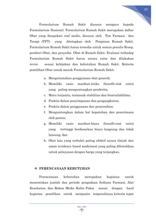 25
Formularium Rumah Sakit disusun mengacu kepada
Formularium Nasional. Formularium Rumah Sakit merupakan daftar
Obat yang disepakati staf medis, disusun oleh Tim Farmasi dan
Terapi (TFT) yang ditetapkan oleh Pimpinan Rumah Sakit.
Formularium Rumah Sakit harus tersedia untuk semua penulis Resep,
pemberi Obat, dan penyedia Obat di Rumah Sakit. Evaluasi terhadap
Formularium Rumah Sakit harus secara rutin dan dilakukan
revisi sesuai kebijakan dan kebutuhan Rumah Sakit. Kriteria
pemilihan Obat untuk masuk Formularium Rumah Sakit:
a. Mengutamakan penggunaan obat generik;
b. Memiliki rasio manfaat-risiko (benefit-risk ratio)
yang paling menguntungkan penderita;
c. Mutu terjamin, termasuk stabilitas dan bioavailabilitas;
d. Praktis dalam penyimpanan dan pengangkutan;
e. Praktis dalam penggunaan dan penyerahan;
f. Menguntungkan dalam hal kepatuhan dan penerimaan
oleh pasien;
g. Memiliki rasio manfaat-biaya (benefit-cost ratio)
yang tertinggi berdasarkan biaya langsung dan tidak
lansung; dan
h. Obat lain yang terbukti paling efektif secara ilmiah dan
aman (evidence based medicines) yang paling dibutuhkan
untuk pelayanan dengan harga yang terjangkau.
 PERENCANAAN KEBUTUHAN
Perencanaan kebutuhan merupakan kegiatan untuk
menentukan jumlah dan periode pengadaan Sediaan Farmasi, Alat
Kesehatan, dan Bahan Medis Habis Pakai sesuai dengan hasil
kegiatan pemilihan untuk menjamin terpenuhinya kriteria tepat
 