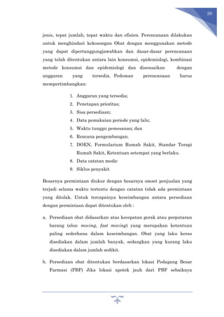 26
jenis, tepat jumlah, tepat waktu dan efisien. Perencanaan dilakukan
untuk menghindari kekosongan Obat dengan menggunakan metode
yang dapat dipertanggungjawabkan dan dasar-dasar perencanaan
yang telah ditentukan antara lain konsumsi, epidemiologi, kombinasi
metode konsumsi dan epidemiologi dan disesuaikan dengan
anggaran yang tersedia. Pedoman perencanaan harus
mempertimbangkan:
1. Anggaran yang tersedia;
2. Penetapan prioritas;
3. Sisa persediaan;
4. Data pemakaian periode yang lalu;
5. Waktu tunggu pemesanan; dan
6. Rencana pengembangan.
7. DOEN, Formularium Rumah Sakit, Standar Terapi
Rumah Sakit, Ketentuan setempat yang berlaku.
8. Data catatan medic
9. Siklus penyakit
Besarnya permintaan diukur dengan besarnya omset penjualan yang
terjadi selama waktu tertentu dengan catatan tidak ada permintaan
yang ditolak. Untuk tercapainya keseimbangan antara persediaan
dengan permintaan dapat ditentukan oleh :
a. Persediaan obat didasarkan atas kecepatan gerak atau perputaran
barang (slow moving, fast moving) yang merupakan ketentuan
paling sederhana dalam keseimbangan. Obat yang laku keras
disediakan dalam jumlah banyak, sedangkan yang kurang laku
disediakan dalam jumlah sedikit.
b. Persediaan obat ditentukan berdasarkan lokasi Pedagang Besar
Farmasi (PBF) Jika lokasi apotek jauh dari PBF sebaiknya
 