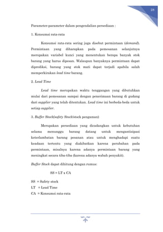 28
Parameter-parameter dalam pengendalian persediaan :
1. Konsumsi rata-rata
Konsumsi rata-rata sering juga disebut permintaan (demand).
Permintaan yang diharapkan pada pemesanan selanjutnya
merupakan variabel kunci yang menentukan berapa banyak stok
barang yang harus dipesan. Walaupun banyaknya permintaan dapat
diprediksi, barang yang stok mati dapat terjadi apabila salah
memperkirakan lead time barang.
2. Lead Time
Lead time merupakan waktu tenggangan yang dibutuhkan
mulai dari pemesanan sampai dengan penerimaan barang di gudang
dari supplier yang telah ditentukan. Lead time ini berbeda-beda untuk
setiap supplier.
3. Buffer Stock(safety Stock/stock pengaman)
Merupakan persediaan yang dicadangkan untuk kebutuhan
selama menunggu barang datang untuk mengantisipasi
keterlambatan barang pesanan atau untuk menghadapi suatu
keadaan tertentu yang diakibatkan karena perubahan pada
permintaan, misalnya karena adanya permintaan barang yang
meningkat secara tiba-tiba (karena adanya wabah penyakit).
Buffer Stock dapat dihitung dengan rumus:
SS = LT x CA
SS = Safety stock
LT = Lead Time
CA = Konsumsi rata-rata
 