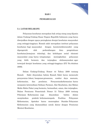 2
BAB I
PENDAHULUAN
I.1. LATAR BELAKANG
Pelayanan kesehatan merupakan hak setiap orang yang dijamin
dalam Undang-Undang Dasar Negara Republik Indonesia yang harus
diwujudkan dengan upaya peningkatan derajat kesehatan masyarakat
yang setinggi-tingginya. Rumah sakit merupakan institusi pelayanan
kesehatan bagi masyarakat dengan karateristiktersendiri yang
dipengaruhi oleh perkembangan ilmu pengetahuan
kesehatan,kemajuan teknologi, dan kehidupan sosial ekonomi
masyarakat yang harus tetapmampu meningkatkan pelayanan
yang lebih bermutu dan terjangkau olehmasyarakat agar
terwujud derajat kesehatan yang setinggi-tingginya (UU No.44tahun
2009).
Dalam Undang-Undang Nomor 44 Tahun 2009 tentang
Rumah Sakit dinyatakan bahwa Rumah Sakit harus memenuhi
persyaratan lokasi, bangunan,prasarana, sumber daya manusia,
kefarmasian, dan peralatan. Persyaratankefarmasian harus
menjamin ketersediaan Sediaan Farmasi, Alat Kesehatan, dan Bahan
Medis Habis Pakai yang bermutu, bermanfaat, aman, dan terjangkau.
Dalam Peraturan Pemerintah Nomor 51 Tahun 2009 tentang
Pekerjaan Kefarmasian juga dinyatakan bahwa dalam
menjalankan praktek kefarmasianpada Fasilitas Pelayanan
Kefarmasian, Apoteker harus menerapkan Standar Pelayanan
Kefarmasian yang diamanahkan untuk diatur dengan Peraturan
Menteri Kesehatan.
 