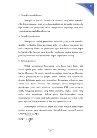 29
4. Persediaan maksimum
Merupakan jumlah persediaan terbesar yang telah tersedia.
Jika telah mencapai nilai persediaan maksimum ini maka tidak perlu
lagi melakukan pemesanan untuk menghindari terjadinya stok mati
yang dapat menyebabkan kerugian
5. Persediaan minimum
Merupakan jumlah persediaan terendah yang masih tersedia.
Apabila penjualan telah mencapai nilai persediaan minimum ini,
maka langsung dilakukan pemesanan agar kontinuitas usaha dapat
berlanjut. Jika barang yang tersedia jumlahnya sudah kurang dari
jumlah persediaan minimum maka dapat terjadi stok kosong.
6. Jumlah pesanan
Untuk menghitung banyaknya persediaan yang harus ada
dalam apotik pada waktu tertentu atau besarnya persediaan yang
harus dibangun. Di apotek, jumlah persediaan yang harus dibangun
adalah persediaan untuk jangka waktu tertentu dan disesuaikan
dengan kebijakan pada pola kebutuhan. Persediaan dibangun agar
setiap saat harus tersedia dan sekaligus untuk mengantisipasi
permintaan yang tidak menentu, kemampuan PBF yang terbatas,
waktu tenggang pesanan yang tidak menentu, ongkos kirim yang
mahal dan sebagianya. Faktor yang dipertimbangkan untuk
membangun persediaan erat hubungannnya dengan biaya dan resiko
penyimpanan, biaya pemesanan, dan biaya pemeliharaan.
Membangun persediaan dapat dilakukan dengan perhitungan
jumlah pesanan yang ekonomis atau dikenal dengan rumus Economic
Order Quality (EOQ) :
EOQ = √ 2 RS
PI
 