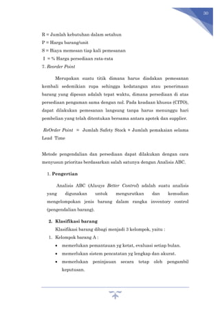 30
R = Jumlah kebutuhan dalam setahun
P = Harga barang/unit
S = Biaya memesan tiap kali pemesanan
I = % Harga persediaan rata-rata
7. Reorder Point
Merupakan suatu titik dimana harus diadakan pemesanan
kembali sedemikian rupa sehingga kedatangan atau penerimaan
barang yang dipesan adalah tepat waktu, dimana persediaan di atas
persediaan pengaman sama dengan nol. Pada keadaan khusus (CITO),
dapat dilakukan pemesanan langsung tanpa harus menunggu hari
pembelian yang telah ditentukan bersama antara apotek dan supplier.
ReOrder Point = Jumlah Safety Stock + Jumlah pemakaian selama
Lead Time
Metode pengendalian dan persediaan dapat dilakukan dengan cara
menyusun prioritas berdasarkan salah satunya dengan Analisis ABC.
1. Pengertian
Analisis ABC (Always Better Control) adalah suatu analisis
yang digunakan untuk mengurutkan dan kemudian
mengelompokan jenis barang dalam rangka inventory control
(pengendalian barang).
2. Klasifikasi barang
Klasifikasi barang dibagi menjadi 3 kelompok, yaitu :
1. Kelompok barang A :
 memerlukan pemantauan yg ketat, evaluasi setiap bulan.
 memerlukan sistem pencatatan yg lengkap dan akurat.
 memerlukan peninjauan secara tetap oleh pengambil
keputusan.
 