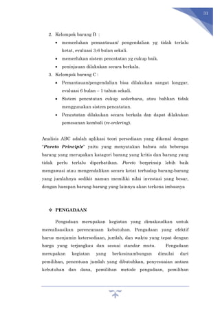 31
2. Kelompok barang B :
 memerlukan pemantauan/ pengendalian yg tidak terlalu
ketat, evaluasi 3-6 bulan sekali.
 memerlukan sistem pencatatan yg cukup baik.
 peninjauan dilakukan secara berkala.
3. Kelompok barang C :
 Pemantauan/pengendalian bisa dilakukan sangat longgar,
evaluasi 6 bulan – 1 tahun sekali.
 Sistem pencatatan cukup sederhana, atau bahkan tidak
menggunakan sistem pencatatan.
 Pencatatan dilakukan secara berkala dan dapat dilakukan
pemesanan kembali (re-ordering).
Analisis ABC adalah aplikasi teori persediaan yang dikenal dengan
“Pareto Principle” yaitu yang menyatakan bahwa ada beberapa
barang yang merupakan katagori barang yang kritis dan barang yang
tidak perlu terlalu diperhatikan. Pareto berprinsip lebih baik
mengawasi atau mengendalikan secara ketat terhadap barang-barang
yang jumlahnya sedikit namun memiliki nilai investasi yang besar,
dengan harapan barang-barang yang lainnya akan terkena imbasnya
 PENGADAAN
Pengadaan merupakan kegiatan yang dimaksudkan untuk
merealisasikan perencanaan kebutuhan. Pengadaan yang efektif
harus menjamin ketersediaan, jumlah, dan waktu yang tepat dengan
harga yang terjangkau dan sesuai standar mutu. Pengadaan
merupakan kegiatan yang berkesinambungan dimulai dari
pemilihan, penentuan jumlah yang dibutuhkan, penyesuaian antara
kebutuhan dan dana, pemilihan metode pengadaan, pemilihan
 