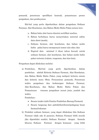 32
pemasok, penentuan spesifikasi kontrak, pemantauan proses
pengadaan, dan pembayaran.
Hal-hal yang perlu diperhatikan dalam pengadaan Sediaan
Farmasi, Alat Kesehatan, dan Bahan Medis Habis Pakai antara lain:
a. Bahan baku obat harus disertai sertifikat analisa;
b. Bahan berbahaya harus menyertakan material safety
data sheet (msds);
c. Sediaan farmasi, alat kesehatan, dan bahan medis
habis pakai harus mempunyai nomor izin edar; dan
d. Expired date minimal 2 (dua) tahun kecuali untuk
sediaan farmasi, alat kesehatan, dan bahan medis habis
pakai tertentu (vaksin, reagensia, dan lain-lain).
Pengadaan dapat dilakukan melalui:
a) Pembelian, Hal-hal yang perlu diperhatikan dalam
pembelian adalah Kriteria Sediaan Farmasi, Alat Kesehatan,
dan Bahan Medis Habis Pakai, yang meliputi kriteria umum
dan kriteria mutu Obat; Persyaratan pemasok; Penentuan
waktu pengadaan dan kedatangan Sediaan Farmasi,
Alat Kesehatan, dan Bahan Medis Habis Pakai; dan
Pemantauan rencana pengadaan sesuai jenis, jumlah dan
waktu.
Pembelian :
 Secara tender (oleh Panitia Pembelian Barang Farmasi)
 Secara langsung dari pabrik/distributor/pedagang besar
farmasi/rekanan
b) Produksi sediaan farmasi, yang dapat dilakukan bila Sediaan
Farmasi tidak ada di pasaran; Sediaan Farmasi lebih murah
jika diproduksi sendiri; Sediaan Farmasi dengan formula
khusus; Sediaan Farmasi dengan kemasan yang lebih
 