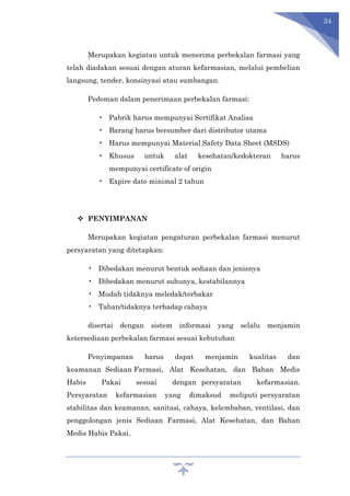 34
Merupakan kegiatan untuk menerima perbekalan farmasi yang
telah diadakan sesuai dengan aturan kefarmasian, melalui pembelian
langsung, tender, konsinyasi atau sumbangan.
Pedoman dalam penerimaan perbekalan farmasi:
• Pabrik harus mempunyai Sertifikat Analisa
• Barang harus bersumber dari distributor utama
• Harus mempunyai Material Safety Data Sheet (MSDS)
• Khusus untuk alat kesehatan/kedokteran harus
mempunyai certificate of origin
• Expire date minimal 2 tahun
 PENYIMPANAN
Merupakan kegiatan pengaturan perbekalan farmasi menurut
persyaratan yang ditetapkan:
• Dibedakan menurut bentuk sediaan dan jenisnya
• Dibedakan menurut suhunya, kestabilannya
• Mudah tidaknya meledak/terbakar
• Tahan/tidaknya terhadap cahaya
disertai dengan sistem informasi yang selalu menjamin
ketersediaan perbekalan farmasi sesuai kebutuhan
Penyimpanan harus dapat menjamin kualitas dan
keamanan Sediaan Farmasi, Alat Kesehatan, dan Bahan Medis
Habis Pakai sesuai dengan persyaratan kefarmasian.
Persyaratan kefarmasian yang dimaksud meliputi persyaratan
stabilitas dan keamanan, sanitasi, cahaya, kelembaban, ventilasi, dan
penggolongan jenis Sediaan Farmasi, Alat Kesehatan, dan Bahan
Medis Habis Pakai.
 