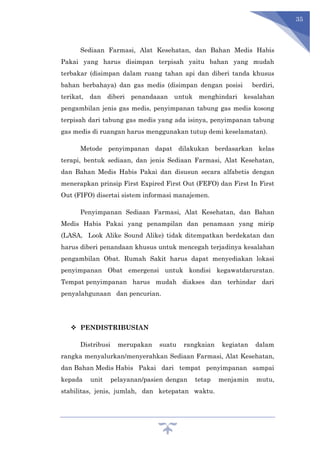 35
Sediaan Farmasi, Alat Kesehatan, dan Bahan Medis Habis
Pakai yang harus disimpan terpisah yaitu bahan yang mudah
terbakar (disimpan dalam ruang tahan api dan diberi tanda khusus
bahan berbahaya) dan gas medis (disimpan dengan posisi berdiri,
terikat, dan diberi penandaaan untuk menghindari kesalahan
pengambilan jenis gas medis, penyimpanan tabung gas medis kosong
terpisah dari tabung gas medis yang ada isinya, penyimpanan tabung
gas medis di ruangan harus menggunakan tutup demi keselamatan).
Metode penyimpanan dapat dilakukan berdasarkan kelas
terapi, bentuk sediaan, dan jenis Sediaan Farmasi, Alat Kesehatan,
dan Bahan Medis Habis Pakai dan disusun secara alfabetis dengan
menerapkan prinsip First Expired First Out (FEFO) dan First In First
Out (FIFO) disertai sistem informasi manajemen.
Penyimpanan Sediaan Farmasi, Alat Kesehatan, dan Bahan
Medis Habis Pakai yang penampilan dan penamaan yang mirip
(LASA, Look Alike Sound Alike) tidak ditempatkan berdekatan dan
harus diberi penandaan khusus untuk mencegah terjadinya kesalahan
pengambilan Obat. Rumah Sakit harus dapat menyediakan lokasi
penyimpanan Obat emergensi untuk kondisi kegawatdaruratan.
Tempat penyimpanan harus mudah diakses dan terhindar dari
penyalahgunaan dan pencurian.
 PENDISTRIBUSIAN
Distribusi merupakan suatu rangkaian kegiatan dalam
rangka menyalurkan/menyerahkan Sediaan Farmasi, Alat Kesehatan,
dan Bahan Medis Habis Pakai dari tempat penyimpanan sampai
kepada unit pelayanan/pasien dengan tetap menjamin mutu,
stabilitas, jenis, jumlah, dan ketepatan waktu.
 