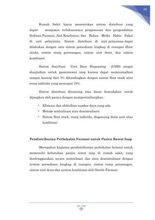 36
Rumah Sakit harus menentukan sistem distribusi yang
dapat menjamin terlaksananya pengawasan dan pengendalian
Sediaan Farmasi, Alat Kesehatan, dan Bahan Medis Habis Pakai
di unit pelayanan. Sistem distribusi di unit pelayanan dapat
dilakukan dengan cara sistem persediaan lengkap di ruangan (floor
stock), sistem resep perorangan, sistem unit dosis, dan sistem
kombinasi.
Sistem distribusi Unit Dose Dispensing (UDD) sangat
dianjurkan untuk pasienrawat inap karena dapat meminimalkan
sampai kurang dari 5% dibandingkan dengan sistem floor stock atau
resep individu yang mencapai 18%.
Sistem distribusi dirancang atas dasar kemudahan untuk
dijangkau oleh pasien dengan mempertimbangkan :
• Efisiensi dan efektifitas sumber daya yang ada
• Metode sentralisasi atau desentralisasi
• Sistem floor stock, resep individu, dispensing dosis unit atau
kombinasi
Pendistribusian Perbekalan Farmasi untuk Pasien Rawat Inap
Merupakan kegiatan pendistribusian perbekalan farmasi untuk
memenuhi kebutuhan pasien rawat inap di rumah sakit, yang
diselenggarakan secara sentralisasi dan atau desentralisasi dengan
system persediaan lengkap di ruangan, sistem resep perorangan,
sistem unit dosis dan system kombinasi oleh Satelit Farmasi.
 