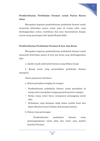 37
Pendistribusian Perbekalan Farmasi untuk Pasien Rawat
Jalan
Merupakan kegiatan pendistribusian perbekalan farmasi untuk
memenuhi kebutuhan pasien rawat jalan di rumah sakit, yang
diselenggarakan secara sentralisasi dan atau desentralisasi dengan
system resep perorangan oleh Apotik Rumah Sakit.
Pendistribusian Perbekalan Farmasi di luar Jam Kerja
Merupakan kegiatan pendistribusian perbekalan farmasi untuk
memenuhi kebutuhan pasien di luar jam kerja yang diselenggarakan
oleh:
a. Apotik rumah sakit/satelit farmasi yang dibuka 24 jam
b. Ruang rawat yang menyediakan perbekalan farmasi
emergensi
Sistem pelayanan distribusi :
a. Sistem persediaan lengkap di ruangan
• Pendistribusian perbekalan farmasi untuk persediaan di
ruang rawat merupakan tanggung jawab perawat ruangan.
• Setiap ruang rawat harus mempunyai penanggung jawab
obat.
• Perbekalan yang disimpan tidak dalam jumlah besar dan
dapat dikontrol secara berkala oleh petugas farmasi.
b. Sistem resep perorangan
Pendistribusian perbekalan farmasi resep
perorangan/pasien rawat jalan dan rawat inap melalui
Instalasi Farmasi.
 