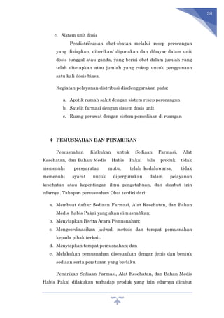 38
c. Sistem unit dosis
Pendistribusian obat-obatan melalui resep perorangan
yang disiapkan, diberikan/ digunakan dan dibayar dalam unit
dosis tunggal atau ganda, yang berisi obat dalam jumlah yang
telah ditetapkan atau jumlah yang cukup untuk penggunaan
satu kali dosis biasa.
Kegiatan pelayanan distribusi diselenggarakan pada:
a. Apotik rumah sakit dengan sistem resep perorangan
b. Satelit farmasi dengan sistem dosis unit
c. Ruang perawat dengan sistem persediaan di ruangan
 PEMUSNAHAN DAN PENARIKAN
Pemusnahan dilakukan untuk Sediaan Farmasi, Alat
Kesehatan, dan Bahan Medis Habis Pakai bila produk tidak
memenuhi persyaratan mutu, telah kadaluwarsa, tidak
memenuhi syarat untuk dipergunakan dalam pelayanan
kesehatan atau kepentingan ilmu pengetahuan, dan dicabut izin
edarnya. Tahapan pemusnahan Obat terdiri dari:
a. Membuat daftar Sediaan Farmasi, Alat Kesehatan, dan Bahan
Medis habis Pakai yang akan dimusnahkan;
b. Menyiapkan Berita Acara Pemusnahan;
c. Mengoordinasikan jadwal, metode dan tempat pemusnahan
kepada pihak terkait;
d. Menyiapkan tempat pemusnahan; dan
e. Melakukan pemusnahan disesuaikan dengan jenis dan bentuk
sediaan serta peraturan yang berlaku.
Penarikan Sediaan Farmasi, Alat Kesehatan, dan Bahan Medis
Habis Pakai dilakukan terhadap produk yang izin edarnya dicabut
 