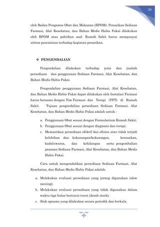 39
oleh Badan Pengawas Obat dan Makanan (BPOM). Penarikan Sediaan
Farmasi, Alat Kesehatan, dan Bahan Medis Habis Pakai dilakukan
oleh BPOM atau pabrikan asal. Rumah Sakit harus mempunyai
sistem pencatatan terhadap kegiatan penarikan.
 PENGENDALIAN
Pengendalian dilakukan terhadap jenis dan jumlah
persediaan dan penggunaan Sediaan Farmasi, Alat Kesehatan, dan
Bahan Medis Habis Pakai.
Pengendalian penggunaan Sediaan Farmasi, Alat Kesehatan,
dan Bahan Medis Habis Pakai dapat dilakukan oleh Instalasi Farmasi
harus bersama dengan Tim Farmasi dan Terapi (TFT) di Rumah
Sakit. Tujuan pengendalian persediaan Sediaan Farmasi, Alat
Kesehatan, dan Bahan Medis Habis Pakai adalah untuk :
a. Penggunaan Obat sesuai dengan Formularium Rumah Sakit;
b. Penggunaan Obat sesuai dengan diagnosis dan terapi;
c. Memastikan persediaan efektif dan efisien atau tidak terjadi
kelebihan dan kekurangan/kekosongan, kerusakan,
kadaluwarsa, dan kehilangan serta pengembalian
pesanan Sediaan Farmasi, Alat Kesehatan, dan Bahan Medis
Habis Pakai.
Cara untuk mengendalikan persediaan Sediaan Farmasi, Alat
Kesehatan, dan Bahan Medis Habis Pakai adalah:
a. Melakukan evaluasi persediaan yang jarang digunakan (slow
moving);
b. Melakukan evaluasi persediaan yang tidak digunakan dalam
waktu tiga bulan berturut-turut (death stock);
c. Stok opname yang dilakukan secara periodik dan berkala.
 