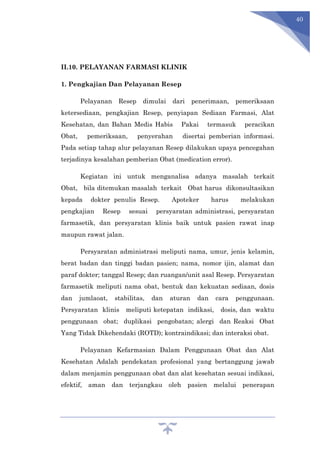 40
II.10. PELAYANAN FARMASI KLINIK
1. Pengkajian Dan Pelayanan Resep
Pelayanan Resep dimulai dari penerimaan, pemeriksaan
ketersediaan, pengkajian Resep, penyiapan Sediaan Farmasi, Alat
Kesehatan, dan Bahan Medis Habis Pakai termasuk peracikan
Obat, pemeriksaan, penyerahan disertai pemberian informasi.
Pada setiap tahap alur pelayanan Resep dilakukan upaya pencegahan
terjadinya kesalahan pemberian Obat (medication error).
Kegiatan ini untuk menganalisa adanya masalah terkait
Obat, bila ditemukan masalah terkait Obat harus dikonsultasikan
kepada dokter penulis Resep. Apoteker harus melakukan
pengkajian Resep sesuai persyaratan administrasi, persyaratan
farmasetik, dan persyaratan klinis baik untuk pasien rawat inap
maupun rawat jalan.
Persyaratan administrasi meliputi nama, umur, jenis kelamin,
berat badan dan tinggi badan pasien; nama, nomor ijin, alamat dan
paraf dokter; tanggal Resep; dan ruangan/unit asal Resep. Persyaratan
farmasetik meliputi nama obat, bentuk dan kekuatan sediaan, dosis
dan jumlaoat, stabilitas, dan aturan dan cara penggunaan.
Persyaratan klinis meliputi ketepatan indikasi, dosis, dan waktu
penggunaan obat; duplikasi pengobatan; alergi dan Reaksi Obat
Yang Tidak Dikehendaki (ROTD); kontraindikasi; dan interaksi obat.
Pelayanan Kefarmasian Dalam Penggunaan Obat dan Alat
Kesehatan Adalah pendekatan profesional yang bertanggung jawab
dalam menjamin penggunaan obat dan alat kesehatan sesuai indikasi,
efektif, aman dan terjangkau oleh pasien melalui penerapan
 