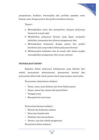 41
pengetahuan, keahlian, ketrampilan dan perilaku apoteker serta
bekerja sama dengan pasien dan profesi kesehatan lainnya.
Tujuan :
a. Meningkatkan mutu dan memperluas cakupan pelayanan
farmasi di rumah sakit
b. Memberikan pelayanan farmasi yang dapat menjamin
efektifitas, keamanan dan efisiensi penggunaan obat
c. Meningkatkan kerjasama dengan pasien dan profesi
kesehatan lain yang terkait dalam pelayanan farmasi
d. Melaksanakan kebijakan obat di rumah sakit dalam rangka
meningkatkan penggunaan obat secara rasional.
PENGKAJIAN RESEP
Kegiatan dalam pelayanan kefarmasian yang dimulai dari
seleksi persyaratan administarasi, persyaratan farmasi dan
persyaratan klinis baik untuk pasien rawat inap maupun rawat jalan.
Persyaratan administrasi meliputi :
• Nama, umur, jenis kelamin dan berat badan pasien
• Nama, nomor ijin, alamat dan paraf dokter
• Tanggal resep
• Ruangan/unit asal resep
Persyaratan farmasi meliputi :
• Bentuk dan kekuatan sediaan
• Dosis dan Jumlah obat
• Stabilitas dan ketersediaan
• Aturan, cara dan tehnik penggunaan
Persyaratan klinis meliputi :
 