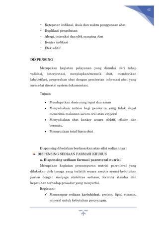 42
• Ketepatan indikasi, dosis dan waktu penggunaan obat
• Duplikasi pengobatan
• Alergi, interaksi dan efek samping obat
• Kontra indikasi
• Efek aditif
DISPENSING
Merupakan kegiatan pelayanan yang dimulai dari tahap
validasi, interpretasi, menyiapkan/meracik obat, memberikan
label/etiket, penyerahan obat dengan pemberian informasi obat yang
memadai disertai system dokumentasi.
Tujuan
 Mendapatkan dosis yang tepat dan aman
 Menyediakan nutrisi bagi penderita yang tidak dapat
menerima makanan secara oral atau emperal
 Menyediakan obat kanker secara efektif, efisien dan
bermutu.
 Menurunkan total biaya obat
Dispensing dibedakan berdasarkan atas sifat sediaannya :
DISPENSING SEDIAAN FARMASI KHUSUS
a. Dispensing sediaan farmasi parenteral nutrisi
Merupakan kegiatan pencampuran nutrisi parenteral yang
dilakukan oleh tenaga yang terlatih secara aseptis sesuai kebutuhan
pasien dengan menjaga stabilitas sediaan, formula standar dan
kepatuhan terhadap prosedur yang menyertai.
Kegiatan :
 Mencampur sediaan karbohidrat, protein, lipid, vitamin,
mineral untuk kebutuhan perorangan.
 
