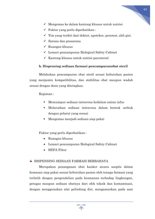 43
 Mengemas ke dalam kantong khusus untuk nutrisi
 Faktor yang perlu diperhatikan :
 Tim yang terdiri dari dokter, apoteker, perawat, ahli gizi.
 Sarana dan prasarana
 Ruangan khusus
 Lemari pencampuran Biological Safety Cabinet
 Kantong khusus untuk nutrisi parenteral
b. Dispensing sediaan farmasi pencampuranobat steril
Melakukan pencampuran obat steril sesuai kebutuhan pasien
yang menjamin kompatibilitas, dan stabilitas obat maupun wadah
sesuai dengan dosis yang ditetapkan.
Kegiatan :
 Mencampur sediaan intravena kedalam cairan infus
 Melarutkan sediaan intravena dalam bentuk serbuk
dengan pelarut yang sesuai
 Mengemas menjadi sediaan siap pakai
Faktor yang perlu diperhatikan :
 Ruangan khusus
 Lemari pencampuran Biological Safety Cabinet
 HEPA Filter
DISPENSING SEDIAAN FARMASI BERBAHAYA
Merupakan penanganan obat kanker secara aseptis dalam
kemasan siap pakai sesuai kebutuhan pasien oleh tenaga farmasi yang
terlatih dengan pengendalian pada keamanan terhadap lingkungan,
petugas maupun sediaan obatnya dari efek toksik dan kontaminasi,
dengan menggunakan alat pelindung diri, mengamankan pada saat
 