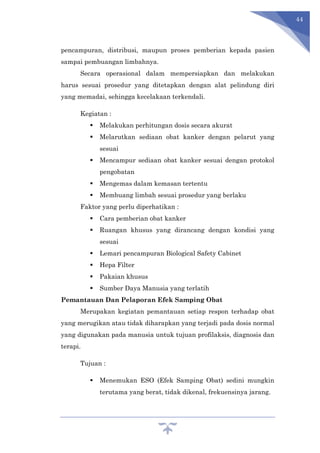 44
pencampuran, distribusi, maupun proses pemberian kepada pasien
sampai pembuangan limbahnya.
Secara operasional dalam mempersiapkan dan melakukan
harus sesuai prosedur yang ditetapkan dengan alat pelindung diri
yang memadai, sehingga kecelakaan terkendali.
Kegiatan :
 Melakukan perhitungan dosis secara akurat
 Melarutkan sediaan obat kanker dengan pelarut yang
sesuai
 Mencampur sediaan obat kanker sesuai dengan protokol
pengobatan
 Mengemas dalam kemasan tertentu
 Membuang limbah sesuai prosedur yang berlaku
Faktor yang perlu diperhatikan :
 Cara pemberian obat kanker
 Ruangan khusus yang dirancang dengan kondisi yang
sesuai
 Lemari pencampuran Biological Safety Cabinet
 Hepa Filter
 Pakaian khusus
 Sumber Daya Manusia yang terlatih
Pemantauan Dan Pelaporan Efek Samping Obat
Merupakan kegiatan pemantauan setiap respon terhadap obat
yang merugikan atau tidak diharapkan yang terjadi pada dosis normal
yang digunakan pada manusia untuk tujuan profilaksis, diagnosis dan
terapi.
Tujuan :
 Menemukan ESO (Efek Samping Obat) sedini mungkin
terutama yang berat, tidak dikenal, frekuensinya jarang.
 