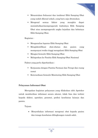 45
 Menentukan frekuensi dan insidensi Efek Samping Obat
yang sudah dikenal sekali, yang baru saja ditemukan.
 Mengenal semua faktor yang mungkin dapat
menimbulkan/mempengaruhi timbulnya Efek Samping
Obat atau mempengaruhi angka kejadian dan hebatnya
Efek Samping Obat.
Kegiatan :
 Menganalisa laporan Efek Samping Obat
 Mengidentifikasi obat-obatan dan pasien yang
mempunyai resiko tinggi mengalami Efek Samping Obat
 Mengisi formulir Efek Samping Obat
 Melaporkan ke Panitia Efek Samping Obat Nasional
Faktor yang perlu diperhatikan :
 Kerjasama dengan Panitia Farmasi dan Terapi dan ruang
rawat
 Ketersediaan formulir Monitoring Efek Samping Obat
Pelayanan Informasi Obat
Merupakan kegiatan pelayanan yang dilakukan oleh Apoteker
untuk memberikan informasi secara akurat, tidak bias dan terkini
kepada dokter, apoteker, perawat, profesi kesehatan lainnya dan
pasien.
Tujuan
 Menyediakan informasi mengenai obat kepada pasien
dan tenaga kesehatan dilingkungan rumah sakit.
 