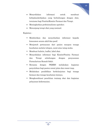 46
 Menyediakan informasi untuk membuat
kebijakankebijakan yang berhubungan dengan obat,
terutama bagi Panitia/Komite Farmasi dan Terapi.
 Meningkatkan profesionalisme apoteker.
 Menunjang terapi obat yang rasional.
Kegiatan :
 Memberikan dan menyebarkan informasi kepada
konsumen secara aktif dan pasif.
 Menjawab pertanyaan dari pasien maupun tenaga
kesehatan melalui telepon, surat atau tatap muka.
 Membuat buletin, leaflet, label obat.
 Menyediakan informasi bagi Komite/Panitia Farmasi
dan Terapi sehubungan dengan penyusunan
Formularium Rumah Sakit.
 Bersama dengan PKMRS melakukan kegiatan
penyuluhan bagi pasien rawat jalan dan rawat inap.
 Melakukan pendidikan berkelanjutan bagi tenaga
farmasi dan tenaga kesehatan lainnya.
 Mengkoordinasi penelitian tentang obat dan kegiatan
pelayanan kefarmasian.
 