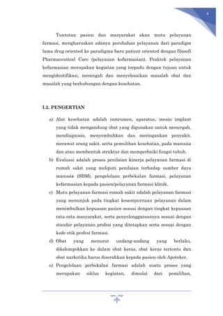 4
Tuntutan pasien dan masyarakat akan mutu pelayanan
farmasi, mengharuskan adanya perubahan pelayanan dari paradigm
lama drug oriented ke paradigma baru patient oriented dengan filosofi
Pharmaceutical Care (pelayanan kefarmasian). Praktek pelayanan
kefarmasian merupakan kegiatan yang terpadu dengan tujuan untuk
mengidentifikasi, mencegah dan menyelesaikan masalah obat dan
masalah yang berhubungan dengan kesehatan.
I.2. PENGERTIAN
a) Alat kesehatan adalah instrumen, aparatus, mesin implant
yang tidak mengandung obat yang digunakan untuk mencegah,
mendiagnosis, menyembuhkan dan meringankan penyakit,
merawat orang sakit, serta pemulihan kesehatan, pada manusia
dan atau membentuk struktur dan memperbaiki fungsi tubuh.
b) Evaluasi adalah proses penilaian kinerja pelayanan farmasi di
rumah sakit yang meliputi penilaian terhadap sumber daya
manusia (SDM), pengelolaan perbekalan farmasi, pelayanan
kefarmasian kepada pasien/pelayanan farmasi klinik.
c) Mutu pelayanan farmasi rumah sakit adalah pelayanan farmasi
yang menunjuk pada tingkat kesempurnaan pelayanan dalam
menimbulkan kepuasan pasien sesuai dengan tingkat kepuasan
rata-rata masyarakat, serta penyelenggaraannya sesuai dengan
standar pelayanan profesi yang ditetapkan serta sesuai dengan
kode etik profesi farmasi.
d) Obat yang menurut undang-undang yang berlaku,
dikelompokkan ke dalam obat keras, obat keras tertentu dan
obat narkotika harus diserahkan kepada pasien oleh Apoteker.
e) Pengelolaan perbekalan farmasi adalah suatu proses yang
merupakan siklus kegiatan, dimulai dari pemilihan,
 