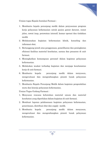 50
Uraian tugas Kepala Instalasi Farmasi :
1. Membantu kepala penunjang medik dalam penyusunan program
kerja pelayanan kefarmasian untuk pasien gawat darurat, rawat
jalan, rawat inap, perawatan intensif, kamar operasi dan tindakan
medik
2. Melaksanakan kegiatan kefarmasian klinik, konseling dan
informasi obat.
3. Bertanggung jawab atas penggunaan, pemeliharan dan peningkatan
efisiensi fasilitas material kesehatan, sarana dan prasaran di unit
farmasi.
4. Meningkatkan kemampuan personel dalam kegiatan pelayanan
kefarmasian.
5. Melakukan waskat terhadap kegiatan dan menjaga keselamatan
kerja di unit farmasi.
6. Membantu kepala penunjang medik dalam menyusun,
mengevaluasi dan mengembangkan piranti lunak pelayanan
kefarmasian.
7. Membantu Kepala Penunjang Medik dalam kegiatan pengendalian
mutu dan kinerja pelayanan kefarmasian.
Uraian Tugas Gudang Farmasi :
1. Menyusun rencana kebutuhan material umum dan material
kesehatan yang diperlukan dalam kegiatan di unit farmasi.
2. Membuat laporan pelaksanaan kegiatan pelayanan kefarmasian,
penerimaan, distribusi obat dan supply medik.
3. Membantu kepala penunjang medik dalam menyusun,
mengevaluasi dan mengembangkan piranti lunak pelayanan
kefarmasian.
 