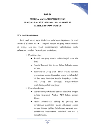 52
BAB IV
ANALISA MASALAH DAN RENCANA
PENYEMPURNAAN DI INSTALASI FARMASI RS
KARTIKA HUSADA TAMBUN
IV.1 Hasil Pemotretan
Dari hasil survei yang dilakukan pada bulan September 2016 di
Instalasi Farmasi RS “X” , ternyata banyak hal yang harus dibenahi
di semua poin-poin yang mempengaruhi terbentuknya suatu
pelayanan Instalasi Farmasi yang profesional.
1. Pemilihan obat
 Jumlah obat yang beredar terlalu banyak, total ada
2910
 Komite Farmasi dan terapi belum bekerja secara
optimal
 Formularium yang telah dibuat belum berjalan
sepenuhnya namun diterapkan secara bertahap, hal
ini lah yang berimbas kepada banyaknya varian
obat yang ada sehingga mengakibatkan
pembelanjaan obat yang besar
2. Pengadaan barang
 Perencanaan perbekalan farmasi dilakukan dengan
metoda konsumsi. Analisa ABC belum pernah
dibuat.
 Proses permintaan barang ke gudang dan
permintaan pembelian masih dilakukan secara
manual dengan melihat fisik barang satu per satu,
permintaan berdasarkan konsumsi rata-rata 3
bulan terakhir.
 