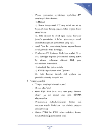 53
 Proses pembuatan permintaan pembelian (PP)
masih agak lama karena:
1). Manual
2). Harus mengkroscek PP yang sudah ada tetapi
barang belum datang, supaya tidak terjadi double
permintaan
3). data diinput ke excel agar dapat diketahui
jumlah pemakaian 3 bulan sebelumnya untuk
menentukan jumlah permintaan yang tepat
 Lead Time dari permintaan barang sampai barang
datang rata2 2 hari- 1 minggu.
 Pembuatan PO di sistem dilakukan setelah faktur
ada, sehingga Laporan penerimaan barang (LPB)
ke sistem terlambat diinput. Efek yang
ditimbulkan antara lain:
1). stok fisik dan sistem selisih
2). Kesulitan pada saat Stock Opname
3). Data laporan jumlah stok gudang dan
pembelian barang menjadi bias.
3. Pengawasan stok
 Tempat penyimpanan terlalu kecil
 Belum ada Pallet
 Obat High Alert baru satu item yang ditempel
stiker HA per ampul obat yaitu RECAIN
(Bupivacain)
 Pemantauan Suhu/Kelembaban kulkas dan
ruangan sudah dilakukan, tapi disiplin petugas
masih kurang.
 Sistem FEFO dan FIFO belum maksimal karena
kondisi tempat penyimpanan obat
 