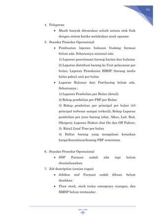 54
4. Pelaporan
 Masih banyak ditemukan selisih antara stok fisik
dengan sistem ketika melakukan stock opname
5. Standar Prosedur Operasional
 Pembuatan laporan bulanan Gudang farmasi
belum ada. Seharusnya minimal ada:
1) Laporan penerimaan barang harian dan bulanan
2) Laporan distribusi barang ke Unit pelayanan per
bulan; Laporan Pemakaian BMHP (barang medis
habis pakai) unit per bulan
 Laporan Bulanan dari Purchasing belum ada.
Seharusnya :
1) Laporan Pembelian per Bulan (detail)
2) Rekap pembelian per PBF per Bulan
3) Rekap pembelian per principal per bulan (10
principal terbesar sampai terkecil); Rekap Laporan
pembelian per jenis barang (obat, Alkes, Lab, Rad,
Oksigen); Laporan Diskon obat On dan Off Faktur;
3). Rata2 Lead Time per bulan
4) Daftar barang yang mengalami kenaikan
harga/discontinue/kosong PBF sementara
6. Standar Prosedur Operasional
 SOP Farmasi sudah ada tapi belum
disosialisasikan
7. Job description (uraian tugas)
 Jobdesc staf Farmasi sudah dibuat, belum
disahkan
 Floor stock, stock troley emergency ruangan, dan
BMHP belum terstandar.
 