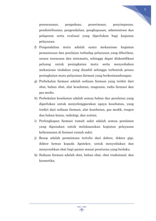 5
perencanaan, pengadaan, penerimaan, penyimpanan,
pendistribusian, pengendalian, penghapusan, administrasi dan
pelaporan serta evaluasi yang diperlukan bagi kegiatan
pelayanan.
f) Pengendalian mutu adalah suatu mekanisme kegiatan
pemantauan dan penilaian terhadap pelayanan yang diberikan,
secara terencana dan sistematis, sehingga dapat diidentifikasi
peluang untuk peningkatan mutu serta menyediakan
mekanisme tindakan yang diambil sehingga terbentuk proses
peningkatan mutu pelayanan farmasi yang berkesinambungan.
g) Perbekalan farmasi adalah sediaan farmasi yang terdiri dari
obat, bahan obat, alat kesehatan, reagensia, radio farmasi dan
gas medis.
h) Perbekalan kesehatan adalah semua bahan dan peralatan yang
diperlukan untuk menyelenggarakan upaya kesehatan, yang
terdiri dari sediaan farmasi, alat kesehatan, gas medik, reagen
dan bahan kimia, radiologi, dan nutrisi.
i) Perlengkapan farmasi rumah sakit adalah semua peralatan
yang digunakan untuk melaksanakan kegiatan pelayanan
kefarmasian di farmasi rumah sakit.
j) Resep adalah permintaan tertulis dari dokter, dokter gigi,
dokter hewan kepada Apoteker, untuk menyediakan dan
menyerahkan obat bagi pasien sesuai peraturan yang berlaku.
k) Sediaan farmasi adalah obat, bahan obat, obat tradisional, dan
kosmetika.
 