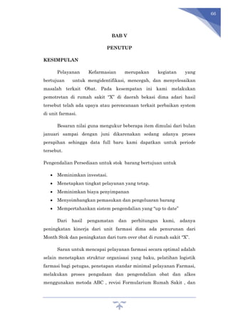 66
BAB V
PENUTUP
KESIMPULAN
Pelayanan Kefarmasian merupakan kegiatan yang
bertujuan untuk mengidentifikasi, mencegah, dan menyelesaikan
masalah terkait Obat. Pada kesempatan ini kami melakukan
pemotretan di rumah sakit “X” di daerah bekasi dima adari hasil
tersebut telah ada upaya atau perencanaan terkait perbaikan system
di unit farmasi.
Besaran nilai guna mengukur beberapa item dimulai dari bulan
januari sampai dengan juni dikarenakan sedang adanya proses
perapihan sehingga data full baru kami dapatkan untuk periode
tersebut.
Pengendalian Persediaan untuk stok barang bertujuan untuk
 Meminimkan investasi.
 Menetapkan tingkat pelayanan yang tetap.
 Meminimkan biaya penyimpanan
 Menyeimbangkan pemasukan dan pengeluaran barang
 Mempertahankan sistem pengendalian yang “up to date”
Dari hasil pengamatan dan perhitungan kami, adanya
peningkatan kinerja dari unit farmasi dima ada penurunan dari
Month Stok dan peningkatan dari turn over obat di rumah sakit “X”.
Saran untuk mencapai pelayanan farmasi secara optimal adalah
selain menetapkan struktur organisasi yang baku, pelatihan logistik
farmasi bagi petugas, penetapan standar minimal pelayanan Farmasi,
melakukan proses pengadaan dan pengendalian obat dan alkes
menggunakan metoda ABC , revisi Formularium Rumah Sakit , dan
 