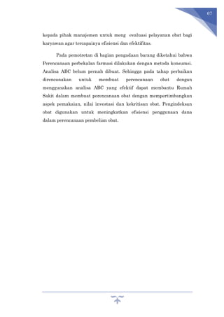 67
kepada pihak manajemen untuk meng evaluasi pelayanan obat bagi
karyawan agar tercapainya efisiensi dan efektifitas.
Pada pemotretan di bagian pengadaan barang diketahui bahwa
Perencanaan perbekalan farmasi dilakukan dengan metoda konsumsi.
Analisa ABC belum pernah dibuat. Sehingga pada tahap perbaikan
direncanakan untuk membuat perencanaan obat dengan
menggunakan analisa ABC yang efektif dapat membantu Rumah
Sakit dalam membuat perencanaan obat dengan mempertimbangkan
aspek pemakaian, nilai investasi dan kekritisan obat. Pengindeksan
obat digunakan untuk meningkatkan efisiensi penggunaan dana
dalam perencanaan pembelian obat.
 