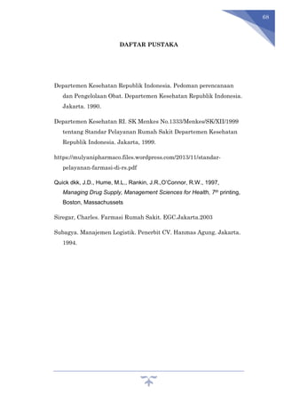 68
DAFTAR PUSTAKA
Departemen Kesehatan Republik Indonesia. Pedoman perencanaan
dan Pengelolaan Obat. Departemen Kesehatan Republik Indonesia.
Jakarta. 1990.
Departemen Kesehatan RI. SK Menkes No.1333/Menkes/SK/XII/1999
tentang Standar Pelayanan Rumah Sakit Departemen Kesehatan
Republik Indonesia. Jakarta, 1999.
https://mulyanipharmaco.files.wordpress.com/2013/11/standar-
pelayanan-farmasi-di-rs.pdf
Quick dkk, J.D., Hume, M.L., Rankin, J.R.,O’Connor, R.W., 1997,
Managing Drug Supply, Management Sciences for Health, 7th printing,
Boston, Massachussets
Siregar, Charles. Farmasi Rumah Sakit. EGC.Jakarta.2003
Subagya. Manajemen Logistik. Penerbit CV. Hanmas Agung. Jakarta.
1994.
 