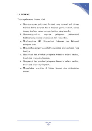 6
I.3. TUJUAN
Tujuan pelayanan farmasi ialah :
a. Melangsungkan pelayanan farmasi yang optimal baik dalam
keadaan biasa maupun dalam keadaan gawat darurat, sesuai
dengan keadaan pasien maupun fasilitas yang tersedia.
b. Menyelenggarakan kegiatan pelayanan professional
berdasarkan prosedur kefarmasian dan etik profesi.
c. Melaksanakan KIE (Komunikasi Informasi dan Edukasi)
mengenai obat.
d. Menjalankan pengawasan obat berdasarkan aturan-aturan yang
berlaku.
e. Melakukan dan memberi pelayanan bermutu melalui analisa,
telaah dan evaluasi pelayanan.
f. Mengawasi dan memberi pelayanan bermutu melalui analisa,
telaah dan evaluasi pelayanan.
g. Mengadakan penelitian di bidang farmasi dan peningkatan
metoda.
 