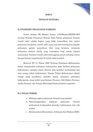 7
BAB II
TINJUAN PUSTAKA
II. STANDART PELAYANAN FARMASI
Sesuai dengan SK Menkes Nomor 1333/Menkes/SK/XII/1999
tentang Standar Pelayanan Rumah Sakit bahwa pelayanan farmasi
rumah sakit adalah bagian yang tidak terpisahkan dari sistem
pelayanan kesehatan rumah sakit yang utuh dan berorientasi kepada
pelayanan pasien, penyediaan obat yang bermutu, termasuk
pelayanan farmasi klinik yang terjangkau bagi semua lapisan
masyarakat. Farmasi rumah sakit bertanggung jawab terhadap semua
barang farmasi yang beredar di rumah sakit tersebut.
Menurut PP 51 Tahun 2009 Tentang Pekerjaan Kefarmasian
dalam menjalankan pekerjaan kefarmasian pada fasilitas pelayanan
kefarmasian, apoteker dapat dibantu oleh apoteker pendamping dan
atau tenaga teknis kefarmasian. Tenaga Teknis Kefarmasian adalah
tenaga yang membantu apoteker dalam menjalani pekerjaan
kefarmasian, yang terdiri atas Sarjana Farmasi, Ahli Madya Farmasi,
Analis Farmasi, dan Tenaga Menengah Farmasi/Asisten Apoteker.
II.1.TUGAS POKOK
a. Melangsungkan pelayanan farmasi yang optimal
b. Menyelenggarakan kegiatan pelayanan farmasi
professional berdasarkan prosedur kefarmasian dan etik
profesi
c. Melaksanakan Komunikasi, Informasi dan Edukasi (KIE)
 