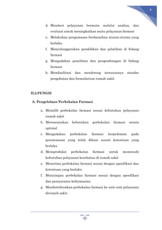 8
d. Memberi pelayanan bermutu melalui analisa, dan
evaluasi untuk meningkatkan mutu pelayanan farmasi
e. Melakukan pengawasan berdasarkan aturan-aturan yang
berlaku
f. Menyelenggarakan pendidikan dan pelatihan di bidang
farmasi
g. Mengadakan penelitian dan pengembangan di bidang
farmasi
h. Memfasilitasi dan mendorong tersusunnya standar
pengobatan dan formularium rumah sakit
II.2.FUNGSI
A. Pengelolaan Perbekalan Farmasi
a. Memilih perbekalan farmasi sesuai kebutuhan pelayanan
rumah sakit
b. Merencanakan kebutuhan perbekalan farmasi secara
optimal
c. Mengadakan perbekalan farmasi berpedoman pada
perencanaan yang telah dibuat sesuai ketentuan yang
berlaku
d. Memproduksi perbekalan farmasi untuk memenuhi
kebutuhan pelayanan kesehatan di rumah sakit
e. Menerima perbekalan farmasi sesuai dengan spesifikasi dan
ketentuan yang berlaku
f. Menyimpan perbekalan farmasi sesuai dengan spesifikasi
dan persyaratan kefarmasian
g. Mendistribusikan perbekalan farmasi ke unit-unit pelayanan
dirumah sakit.
 