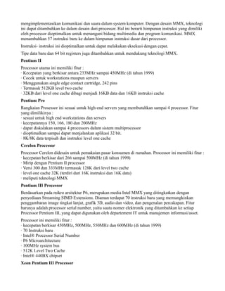 mengimplementasikan komunikasi dan suara dalam system komputer. Dengan desain MMX, teknologi
ini dapat ditambahkan ke dalam desain dari processor. Hal ini berarti himpunan instruksi yang dimiliki
oleh processor dioptimalkan untuk menangani bidang multimedia dan program komunikasi. MMX
menambahkan 57 instruksi baru ke dalam himpunan instruksi dasar dari processor.
Instruksi- instruksi ini dioptimalkan untuk dapat melakukan eksekusi dengan cepat.
Tipe data baru dan 64 bit registers juga ditambahkan untuk mendukung teknologi MMX.
Pentium II
Processor utama ini memiliki fitur :
· Kecepatan yang berkisar antara 233MHz sampai 450MHz (di tahun 1999)
· Cocok untuk workstations maupun servers
· Menggunakan single edge contact cartridge, 242 pins
· Termasuk 512KB level two cache
· 32KB dari level one cache dibagi menjadi 16KB data dan 16KB instruksi cache
Pentium Pro
Rangkaian Prosessor ini sesuai untuk high-end servers yang membutuhkan sampai 4 processor. Fitur
yang dimilikinya :
· sesuai untuk high end workstations dan servers
· kecepatannya 150, 166, 180 dan 200MHz
· dapat diskalakan sampai 4 processors dalam sistem multiprocessor
· dioptimalkan sampai dapat menjalankan aplikasi 32 bit.
· 8K/8K data terpisah dan instruksi level one cache
Cerelon Processor
Processor Cerelon didesain untuk pemakaian pasar konsumen di rumahan. Processor ini memiliki fitur :
· kecepatan berkisar dari 266 sampai 500MHz (di tahun 1999)
· Mirip dengan Pentium II processor
· Versi 300 dan 333MHz termasuk 128K dari level two cache
· level one cache 32K (terdiri dari 16K instruksi dan 16K data)
· meliputi teknologi MMX
Pentium III Processor
Berdasarkan pada mikro arsitektur P6, merupakan media Intel MMX yang ditingkatkan dengan
penyediaan Streaming SIMD Extensions. Diaman terdapat 70 instruksi baru yang memungkinkan
penggambaran image tingkat lanjut, grafik 3D, audio dan video, dan pengenalan percakapan. Fitur
barunya adalah processor serial number, yaitu suatu nomer elektronik yang ditambahkan ke setiap
Processor Pentium III, yang dapat digunakan oleh departement IT untuk manajemen informasi/asset.
Processor ini memiliki fitur :
· kecepatan berkisar 450MHz, 500MHz, 550MHz dan 600MHz (di tahun 1999)
· 70 Instruksi baru
· Intel® Processor Serial Number
· P6 Microarchitecture
· 100MHz system bus
· 512K Level Two Cache
· Intel® 440BX chipset
Xeon Pentium III Processor
 