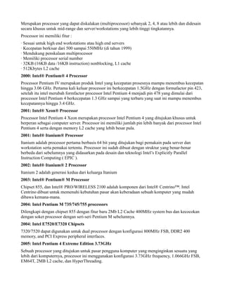 Merupakan processor yang dapat diskalakan (multiprocessor) sebanyak 2, 4, 8 atau lebih dan didesain
secara khusus untuk mid-range dan server/workstations yang lebih tinggi tingkatannya.
Processor ini memiliki fitur :
· Sesuai untuk high end workstations atau high end servers
· Kecepatan berkisar dari 500 sampai 550MHz (di tahun 1999)
· Mendukung penskalaan multiprocessor
· Memiliki processor serial number
· 32KB (16KB data /16KB instruction) nonblocking, L1 cache
· 512Kbytes L2 cache
2000: Intel® Pentium® 4 Processor
Processor Pentium IV merupakan produk Intel yang kecepatan prosesnya mampu menembus kecepatan
hingga 3.06 GHz. Pertama kali keluar processor ini berkecepatan 1.5GHz dengan formafactor pin 423,
setelah itu intel merubah formfactor processor Intel Pentium 4 menjadi pin 478 yang dimulai dari
processor Intel Pentium 4 berkecepatan 1.3 GHz sampai yang terbaru yang saat ini mampu menembus
kecepatannya hingga 3.4 GHz.
2001: Intel® Xeon® Processor
Processor Intel Pentium 4 Xeon merupakan processor Intel Pentium 4 yang ditujukan khusus untuk
berperan sebagai computer server. Processor ini memiliki jumlah pin lebih banyak dari processor Intel
Pentium 4 serta dengan memory L2 cache yang lebih besar pula.
2001: Intel® Itanium® Processor
Itanium adalah processor pertama berbasis 64 bit yang ditujukan bagi pemakain pada server dan
workstation serta pemakai tertentu. Processor ini sudah dibuat dengan struktur yang benar-benar
berbeda dari sebelumnya yang didasarkan pada desain dan teknologi Intel’s Explicitly Parallel
Instruction Computing ( EPIC ).
2002: Intel® Itanium® 2 Processor
Itanium 2 adalah generasi kedua dari keluarga Itanium
2003: Intel® Pentium® M Processor
Chipset 855, dan Intel® PRO/WIRELESS 2100 adalah komponen dari Intel® Centrino™. Intel
Centrino dibuat untuk memenuhi kebutuhan pasar akan keberadaan sebuah komputer yang mudah
dibawa kemana-mana.
2004: Intel Pentium M 735/745/755 processors
Dilengkapi dengan chipset 855 dengan fitur baru 2Mb L2 Cache 400MHz system bus dan kecocokan
dengan soket processor dengan seri-seri Pentium M sebelumnya.
2004: Intel E7520/E7320 Chipsets
7320/7520 dapat digunakan untuk dual processor dengan konfigurasi 800MHz FSB, DDR2 400
memory, and PCI Express peripheral interfaces.
2005: Intel Pentium 4 Extreme Edition 3.73GHz
Sebuah processor yang ditujukan untuk pasar pengguna komputer yang menginginkan sesuatu yang
lebih dari komputernya, processor ini menggunakan konfigurasi 3.73GHz frequency, 1.066GHz FSB,
EM64T, 2MB L2 cache, dan HyperThreading.
 