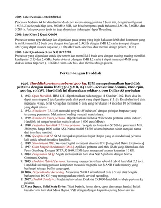 2005: Intel Pentium D 820/830/840
Processor berbasis 64 bit dan disebut dual core karena menggunakan 2 buah inti, dengan konfigurasi
1MB L2 cache pada tiap core, 800MHz FSB, dan bisa beroperasi pada frekuensi 2.8GHz, 3.0GHz, dan
3.2GHz. Pada processor jenis ini juga disertakan dukungan HyperThreading.
2006: Intel Core 2 Quad Q6600
Processor untuk type desktop dan digunakan pada orang yang ingin kekuatan lebih dari komputer yang
ia miliki memiliki 2 buah core dengan konfigurasi 2.4GHz dengan 8MB L2 cache (sampai dengan
4MB yang dapat diakses tiap core ), 1.06GHz Front-side bus, dan thermal design power ( TDP )
2006: Intel Quad-core Xeon X3210/X3220
Processor yang digunakan untuk tipe server dan memiliki 2 buah core dengan masing-masing memiliki
konfigurasi 2.13 dan 2.4GHz, berturut-turut , dengan 8MB L2 cache ( dapat mencapai 4MB yang
diakses untuk tiap core ), 1.06GHz Front-side bus, dan thermal design power.
Perkembangan Harddisk
1956, Harddisk pertama seberat 500 kg. IBM memperkenalkan hard disk
pertama dengan nama IBM 350 (5 MB, 24 Inchi, access time 600ms, 1200 rpm,
500 kg, 10 kW). Hard disk ini disewakan sekitar 5.000 Dollar AS perbulan
1. 1963, Open Harddisk. IBM 1311 diperkenalkan pada tanggal 11 Oktober 1962. Hard disk ini
dapat menyimpan 2 juta karakter pada disk pask yang dapat diganti (1316). Ketebalan hard disk
mencapai 4 inci, berat 4,5 kg dan memiliki 6 disk yang berukuran 14 inci dan 10 permukaan
yang dapat ditulis.
2. 1973, Winchester’73. IBM memulai proyek :Winchester” dengan piringan berputar yang
terpasang permanen. Mekanisme loading menjadi masalahnya.
3. 1979, Winchester 8 inci pertama. Diperkenalkan harddisk Winchester pertama untuk industri,
Harddisk ini sangat berat dan mahal (sekitar 1.000 euro/Mbyte)
4. 1980, Penjualan Harddisk 5.25 inci pertama. Seagate meluncurkan ST506 ke pasaran (6 MB,
3600 rpm, harga 1000 dollar AS). Nama model ST506 selama bertahun-tahun menjadi nama
dari interface tersebut.
5. 1986, Spesifikasi SCSI. SCSI merupakan protokol Input Output yang di standarisasi pertama
kali untuk sebuah interface harddisk.
6. 1989, Standarisasi IDE. Western Digital membuat standard IDE [Integrated Drive Electronics]
7. 1997, Giant Magnet Resistance [GMR]. Aplikasi pertama dari efek GMR yang ditemukan oleh
Peter Grunberg. Dengan DTTA 351680, IBM dapat mengatasi batasan kapasitas 10 GB.
8. 2004, Pengenalan NCQ. Segate meluncurkan hard disk SATA pertama dengan Native
Command Queing.
9. 2005, Harddisk Hybrid Pertama. Samsung memperkenalkan sebuah Hybrid hard disk 2,5 inci.
Hard disk ini menggunakan komponen mekanis magnetis dan NAND Flash memory yang
berfungsi sebagai buffer yang cepat.
10.2006, Perpendicular Recording. Momentus 5400.3 sebuah hard disk 2.5 inci dari Seagate
berkapasitas 160 GB yang menggunakan teknik vertical recording.
11.2007, Hardisk Terabyte. Hitachi meluncurkan Deskstar 7K1000-hard disk terabyte pertama ke
pasaran.
12.Masa Depan, Solid State Drive. Tidak berisik, hemat daya, cepat dan sangat handal. Inilah
karakteristik hard disk Masa Depan. SSD dengan dengan kapasitas paling besar saat ini
 