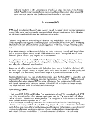 maksimal berukuran 64 GB. Kekurangannya terletak pada harga. Flash memory masih sangat
mahal. Para ahli memprediksikan bahwa masih dibutuhkan waktu sekitar 5 tahun sampai SSD
dapat menyamai kapasitas hard disk konvensional dengan harga yang sama.
Perkembangan RAM
RAM adalah singkatan dari Random Access Memory. Sebuah bagian dari sistem komputer yang sangat
penting. Tidak hanya pada komputer PC maupun notebook saja yang membutuhkan RAM, PDA dan
banyak perangkat elektronik lain pun ikut membutuhkan bagian ini.
Dan untuk setiap peralatan memiliki tingkat kebutuhan yang berbeda-beda. Misalkan saja sebuah
komputer yang masih menggunakan operating system lama contohnya Windows 98, maka RAM yang
dibutuhkan tidak akan sebesar komputer yang menggunakan Windows XP sebagai operating system-
nya.
Selain operating system, aplikasi yang dijalankan pun sangat bergantung kepada RAM. Semakin berat
aplikasi yang akan dijalankan, maka bobot RAM akan semakin besar. Karena pada RAM-lah untuk
sementara aplikasi atau data yang tengah Anda akses tersimpan.
Sedangkan untuk membeli sebuah RAM, bukan bobot saja yang akan menjadi pertimbangan utama.
Tapi juga ada aspek lain yang tidak kalah pentingnya harus ikut dipikirkan. Seperti kecepatan, tipe,
jenis soket, dan motherboard yang digunakan.
Karena saat ini, selain setiap aplikasi memiliki kebutuhan sistem yang berbeda-beda, kehadiran RAM
pun sudah sangat beragam. Sedangkan harganya semakin hari semakin terjangkau. Teknologi yang ada
pada RAM pun terus berkembang. Mulai ditemukannya DDR, sistem dual-channel,DDR2,dll.
Belum lagi kecepatannya yang juga semakin lama semakin cepat. Dari hanya 66 MHz sampai kini telah
mencapai 600 MHz. Begitu pula dengan kapasitas. Sepuluh tahun yang lalu RAM 8 MB masih sangat
mudah ditemukan, tetapi sekarang RAM ini sangat sulit ditemui. Para penjual perangkat komputer
lebih banyak menawarkan RAM dengan memory minimal 128 MB per kepingnya. Betapa langkah
yang sangat jauh telah dilalui RAM dalam perkembangannya.
Perkembangan RAM
1. Pada tahun 1987, RAM jenis FPM (Fast Page Mode) diperkenalkan. FPM merupakan bentuk RAM
yang paling kerap digunakan dalam system komputer pada masa itu. FPM juga turut dikenali sebagai
DRAM (Dynamic Random Access Memory) sahaja. FPM menggunakan modul memori SIMM (Single
Inline Memory Module) 30 pin dan SIMM 72 pin.
2. Pada tahun 1995, perkembangan teknologi maklumat telah menghasilkan modul memori yang
seterusnya iaitu EDO (Extended Data Out). EDO mirip dengan FPM, cuma ia diubahsuai sedikit untuk
membolehkan akses memori berturutan berlaku dengan labih pantas. Ini bermakna ‘pengawal memori’
boleh menjimatkan masa dengan mengurangkan beberapa langkah dalam proses pengalamatan
(addressing). EDO juga membolehkan CPU mengakses memori 10% hingga 15% lebih pantas
 