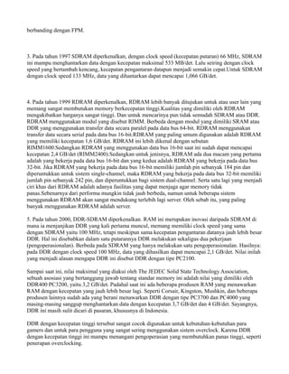 berbanding dengan FPM.
3. Pada tahun 1997 SDRAM diperkenalkan, dengan clock speed (kecepatan putaran) 66 MHz, SDRAM
ini mampu menghantarkan data dengan kecepatan maksimal 533 MB/det. Lalu seiring dengan clock
speed yang bertambah kencang, kecepatan pengantaran datapun menjadi semakin cepat.Untuk SDRAM
dengan clock speed 133 MHz, data yang dihantarkan dapat mencapai 1,066 GB/det.
4. Pada tahun 1999 RDRAM diperkenalkan, RDRAM lebih banyak ditujukan untuk atau user lain yang
memang sangat membutukan memory berkecepatan tinggi.Kualitas yang dimiliki oleh RDRAM
mengakibatkan harganya sangat tinggi. Dan untuk mencarinya pun tidak semudah SDRAM atau DDR.
RDRAM menggunakan modul yang disebut RIMM. Berbeda dengan modul yang dimiliki SRAM atau
DDR yang menggunakan transfer data secara paralel pada data bus 64-bit. RDRAM menggunakan
transfer data secara serial pada data bus 16-bit.RDRAM yang paling umum digunakan adalah RDRAM
yang memiliki kecepatan 1,6 GB/det. RDRAM ini lebih dikenal dengan sebutan
RIMM1600.Sedangkan RDRAM yang menggunakan data bus 16-bit saat ini sudah dapat mencapai
kecepatan 2,4 GB/det (RIMM2400).Sedangkan untuk jenisnya, RDRAM ada dua macam yang pertama
adalah yang bekerja pada data bus 16-bit dan yang kedua adalah RDRAM yang bekerja pada data bus
32-bit. Jika RDRAM yang bekerja pada data bus 16-bit memiliki jumlah pin sebanyak 184 pin dan
diperuntukkan untuk sistem single-channel, maka RDRAM yang bekerja pada data bus 32-bit memiliki
jumlah pin sebanyak 242 pin, dan diperuntukkan bagi sistem dual-channel. Serta satu lagi yang menjadi
ciri khas dari RDRAM adalah adanya fasilitas yang dapat menjaga agar memory tidak
panas.Sebenarnya dari performa mungkin tidak jauh berbeda, namun untuk beberapa sistem
menggunakan RDRAM akan sangat mendukung terlebih lagi server. Oleh sebab itu, yang paling
banyak menggunakan RDRAM adalah server.
5. Pada tahun 2000, DDR-SDRAM diperkenalkan. RAM ini merupakan inovasi daripada SDRAM di
mana ia menjanjikan DDR yang kali pertama muncul, memang memiliki clock speed yang sama
dengan SDRAM yaitu 100 MHz, tetapi meskipun sama kecepatan pengantaran datanya jauh lebih besar
DDR. Hal ini disebabkan dalam satu putarannya DDR melakukan sekaligus dua pekerjaan
(pengoperasionalan). Berbeda pada SDRAM yang hanya melakukan satu pengoperasionalan. Hasilnya:
pada DDR dengan clock speed 100 MHz, data yang dihasilkan dapat mencapai 2,1 GB/det. Nilai inilah
yang menjadi alasan mengapa DDR ini disebut DDR dengan tipe PC2100.
Sampai saat ini, nilai maksimal yang diakui oleh The JEDEC Solid State Technology Association,
sebuah asosiasi yang bertanggung jawab tentang standar memory ini adalah nilai yang dimiliki oleh
DDR400 PC3200, yaitu 3,2 GB/det. Padahal saat ini ada beberapa produsen RAM yang menawarkan
RAM dengan kecepatan yang jauh lebih besar lagi. Seperti Corsair, Kingston, Mushkin, dan beberapa
produsen lainnya sudah ada yang berani menawarkan DDR dengan tipe PC3700 dan PC4000 yang
masing-masing sanggup menghantarkan data dengan kecepatan 3,7 GB/det dan 4 GB/det. Sayangnya,
DDR ini masih sulit dicari di pasaran, khususnya di Indonesia.
DDR dengan kecepatan tinggi tersebut sangat cocok digunakan untuk kebutuhan-kebutuhan para
gamers dan untuk para pengguna yang sangat sering menggunakan sistem overclock. Karena DDR
dengan kecepatan tinggi ini mampu menangani pengoperasian yang membutuhkan panas tinggi, seperti
penerapan overclocking.
 