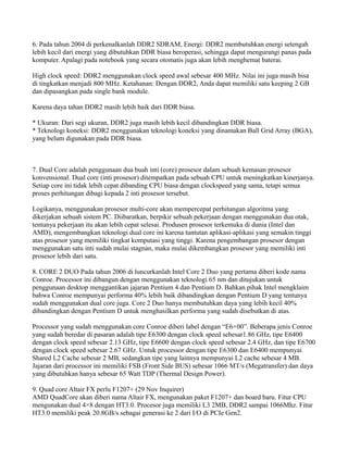 6. Pada tahun 2004 di perkenalkanlah DDR2 SDRAM, Energi: DDR2 membutuhkan energi setengah
lebih kecil dari energi yang dibutuhkan DDR biasa beroperasi, sehingga dapat mengurangi panas pada
komputer. Apalagi pada notebook yang secara otomatis juga akan lebih menghemat baterai.
High clock speed: DDR2 menggunakan clock speed awal sebesar 400 MHz. Nilai ini juga masih bisa
di tingkatkan menjadi 800 MHz. Ketahanan: Dengan DDR2, Anda dapat memiliki satu keeping 2 GB
dan dipasangkan pada single bank module.
Karena daya tahan DDR2 masih lebih baik dari DDR biasa.
* Ukuran: Dari segi ukuran, DDR2 juga masih lebih kecil dibandingkan DDR biasa.
* Teknologi koneksi: DDR2 menggunakan teknologi koneksi yang dinamakan Ball Grid Array (BGA),
yang belum digunakan pada DDR biasa.
7. Dual Core adalah penggunaan dua buah inti (core) prosesor dalam sebuah kemasan prosesor
konvensional. Dual core (inti prosesor) ditempatkan pada sebuah CPU untuk meningkatkan kinerjanya.
Setiap core ini tidak lebih cepat dibanding CPU biasa dengan clockspeed yang sama, tetapi semua
proses perhitungan dibagi kepada 2 inti prosesor tersebut.
Logikanya, menggunakan prosesor multi-core akan mempercepat perhitungan algoritma yang
dikerjakan sebuah sistem PC. Diibaratkan, berpikir sebuah pekerjaan dengan menggunakan dua otak,
tentunya pekerjaan itu akan lebih cepat selesai. Produsen prosesor terkemuka di dunia (Intel dan
AMD), mengembangkan teknologi dual core ini karena tuntutan aplikasi-aplikasi yang semakin tinggi
atas prosesor yang memiliki tingkat komputasi yang tinggi. Karena pengembangan prosesor dengan
menggunakan satu inti sudah mulai stagnan, maka mulai dikembangkan prosesor yang memiliki inti
prosesor lebih dari satu.
8. CORE 2 DUO Pada tahun 2006 di luncurkanlah Intel Core 2 Duo yang pertama diberi kode nama
Conroe. Processor ini dibangun dengan menggunakan teknologi 65 nm dan ditujukan untuk
penggunaan desktop menggantikan jajaran Pentium 4 dan Pentium D. Bahkan pihak Intel mengklaim
bahwa Conroe mempunyai performa 40% lebih baik dibandingkan dengan Pentium D yang tentunya
sudah menggunakan dual core juga. Core 2 Duo hanya membutuhkan daya yang lebih kecil 40%
dibandingkan dengan Pentium D untuk menghasilkan performa yang sudah disebutkan di atas.
Processor yang sudah menggunakan core Conroe diberi label dengan “E6×00”. Beberapa jenis Conroe
yang sudah beredar di pasaran adalah tipe E6300 dengan clock speed sebesar1.86 GHz, tipe E6400
dengan clock speed sebesar 2.13 GHz, tipe E6600 dengan clock speed sebesar 2.4 GHz, dan tipe E6700
dengan clock speed sebesar 2.67 GHz. Untuk processor dengan tipe E6300 dan E6400 mempunyai
Shared L2 Cache sebesar 2 MB, sedangkan tipe yang lainnya mempunyai L2 cache sebesar 4 MB.
Jajaran dari processor ini memiliki FSB (Front Side BUS) sebesar 1066 MT/s (Megatransfer) dan daya
yang dibutuhkan hanya sebesar 65 Watt TDP (Thermal Design Power).
9. Quad core Altair FX perlu F1207+ (29 Nov Inquirer)
AMD QuadCore akan diberi nama Altair FX, mengunakan paket F1207+ dan board baru. Fitur CPU
mengunakan dual 4×8 dengan HT3.0. Procesor juga memiliki L3 2MB, DDR2 sampai 1066Mhz. Fitur
HT3.0 memiliki peak 20.8GB/s sebagai generasi ke 2 dari I/O di PCIe Gen2.
 
