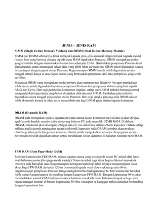 JENIS – JENIS RAM
SIMM (Single In-line Memory Module) dan DIMM (Dual In-line Memory Module)
SIMM dan DIMM sebenarnya tidak merujuk kepada jenis-jenis memori tetapi merujuk kepada modul
(papan litar yang berserta dengan cip) di mana RAM dipakejkan bersama. SIMM merupakan modul
yang terdahulu dengan menawarkan laluan data sebanyak 32-bit. Disebabkan pemproses Pentium telah
direkabentuk untuk menangani laluan data yang lebih lebar daripada itu, SIMM mesti digunakan secara
berpasangan dengan papan utama Pentium. Bagaimanapun SIMM masih boleh digunakan secara
tunggal teteapi hanya di atas papan utama yang berasaskan pemproses 486 atau pemproses yang lebih
perlahan.
Manakala DIMM yang merupakan modul terbaru akan menawarkan laluan 64-bit agar menjadikan
lebih sesuai untuk digunakan bersama pemproses Pentium dan pemproses terbaru yang lain seperti
AMG dan Cyrix. Dari segi pembelian komponen ingatan, setiap unit DIMM terbukti berupaya untuk
mengendalikan kerja-kerja yang boleh dilakukan oleh dua unit SIMM. Tambahan pula ia boleh
digunakan secara tunggal pada papan utama Pentium. Dari segi jangka panjang pula DIMM adalah
lebih ekonomik kerana ia tidak perlu menambah satu lagi DIMM pada sistem ingatan komputer.
DRAM (Dynamic RAM)
DRAM pula merupakan sejenis ingatan piawaian utama dalam komputer hari ini dan ia akan dirujuk
apabila anda hendak memberitahu seseorang bahawa PC anda memiliki 32MB RAM. Di dalam
DRAM, maklumat akan disimpan sebagai satu siri cas elektronik dalam sebuah kapasitor. Dalam setiap
milisaat (milisecond) pengecasan secara elektronik kapasitor pada DRAM tersebut akan nyahcas
(discharge) dan perlu disegarkan semula (refresh) untuk mengekalkan nilainya. Penyegaran secara
berterusan ini telah dijadikan alasan untuk meletakkan istilah dynamic di hadapan susunan huruf RAM.
FPM RAM (Fast Page-Mode RAM)
Sebelum kemunculan EDO RAM, semua ingatan utama yang terdapat di dalam PC adalah dari jenis
mod-halaman pantas (fast page-mode variety). Nama tersebut juga tidak begitu dikenali manakala
jenisnya pula hanyalah satu. Bagaimanapun kemajuan teknologi telah berjaya mengurangkan masa
akses bagi FPM RAM daripada 120-ns (nanosaat) kepada masa akses sekarang iaitu 60-ns.
Bagaimanapun pemproses Pentium hanya mengiktiraf bas berkepantasan 66 Mhz kerana bas tersebut
lebih pantas keupayaannya berbanding dengan keupayaan FPM RAM. Dengan kepantasan 60-ns akan
membolehkan modul RAM melaksana akses halaman rawak (di mana halaman dirujuk sebagai satu
rantau ruangan alamat) di bawah kepantasan 30 Mhz walaupun ia dianggap terlalu perlahan berbanding
dengan kepantasan bas.
 
