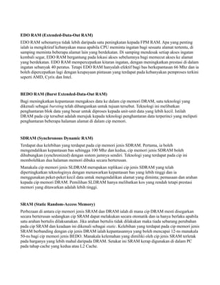EDO RAM (Extended-Data-Out RAM)
EDO RAM sebenarnya tidak lebih daripada satu peningkatan kepada FPM RAM. Apa yang penting
ialah ia mengiktiraf kebanyakan masa apabila CPU meminta ingatan bagi sesuatu alamat tertentu, di
samping meminta beberapa alamat lain yang berdekatan. Di samping mendesak setiap akses ingatan
kembali segar, EDO RAM bergantung pada lokasi akses sebelumnya bagi memecut akses ke alamat
yang berdekatan. EDO RAM mempercepatkan kitaran ingatan, dengan meningkatkan prestasi di dalam
ingatan sebanyak 40 peratus. Tetapi EDO RAM hanyalah efektif bagi bas berkepantasan 66 Mhz dan ia
boleh dipercepatkan lagi dengan keupayaan pintasan yang terdapat pada kebanyakan pemproses terkini
seperti AMD, Cyrix dan Intel.
BEDO RAM (Burst Extended-Data-Out RAM)
Bagi meningkatkan kepantasan mengakses data ke dalam cip memori DRAM, satu teknologi yang
dikenali sebagai bursting telah dibangunkan untuk tujuan tersebut. Teknologi ini melibatkan
penghantaran blok data yang besar untuk diproses kepada unit-unit data yang lebih kecil. Istilah
DRAM pada cip tersebut adalah merujuk kepada teknologi penghantaran data terperinci yang meliputi
penghantaran beberapa halaman alamat di dalam cip memori.
SDRAM (Synchronous Dynamic RAM)
Terdapat dua kelebihan yang terdapat pada cip memori jenis SDRAM. Pertama, ia boleh
mengendalikan kepantasan bas sehingga 100 Mhz dan kedua, cip memori jenis SDRAM boleh
dihubungkan (synchronized) dengan sistem jamnya sendiri. Teknologi yang terdapat pada cip ini
membolehkan dua halaman memori dibuka secara berterusan.
Manakala cip memori jenis SLDRAM merupakan replikasi cip jenis SDRAM yang telah
dipertingkatkan teknologinya dengan menawarkan kepantasan bas yang lebih tinggi dan ia
menggunakan peket-peket kecil data untuk mengendalikan alamat yang diminta; pemasaan dan arahan
kepada cip memori DRAM. Pemilihan SLDRAM hanya melibatkan kos yang rendah tetapi prestasi
memori yang ditawarkan adalah lebih tinggi.
SRAM (Static Random-Access Memory)
Perbezaan di antara cip memori jenis SRAM dan DRAM ialah di mana cip DRAM mesti disegarkan
secara berterusan sedangkan cip SRAM dapat melakukan secara otomatik dan ia hanya berlaku apabila
satu arahan bertulis dilaksanakan. Jika arahan bertulis tidak dilakukan maka tiada sebarang perubahan
pada cip SRAM dan keadaan ini dikenali sebagai static. Kelebihan yang terdapat pada cip memori jenis
SRAM berbanding dengan cip jenis DRAM ialah kepantasannya yang boleh mencapai 12-ns manakala
50-ns bagi cip memori jenis BEDO. Manakala kelemahan yang dimiliki oleh cip jenis SRAM terletak
pada harganya yang lebih mahal daripada DRAM. Setakat ini SRAM kerap digunakan di dalam PC
pada tahap cache yang kedua atau L2 Cache.
 