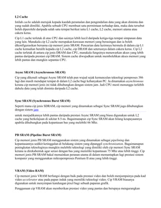 L2 Cache
Istilah cache adalah merujuk kepada kaedah peramalan dan pengendalian data yang akan diminta dan
yang sudah dimiliki. Apabila sebuah CPU membuat satu permintaan terhadap data, maka data tersebut
boleh diperolehi daripada salah satu tempat berikut iaitu L1 cache, L2 cache, memori utama atau
cakera keras.
Cip L1 cache terletak di atas CPU dan saiznya lebih kecil daripada ketiga-tiga tempat simpanan data
yang lain. Manakala cip L2 cache merupakan kawasan memori yang berasingan dan ia boleh
dikonfigurasikan bersama cip memori jenis SRAM. Pencarian data lazimnya bermula di dalam cip L1
cache kemudian beralih kepada cip L2 cache, cip DRAM dan seterusnya dalam cakera keras. Cip L2
cache terletak di antara cip jenis DRAM dan CPU, manakala fungsinya menawarkan akses yang lebih
pantas daripada prestasi cip DRAM. Sistem cache diwujudkan untuk membolehkan akses memori yang
lebih pantas dan mungkin sepantas CPU.
Async SRAM (Asynchronous SRAM)
Cip yang dikenali sebagai Async SRAM telah pun wujud sejak kemunculan teknologi pemproses 386
lagi dan masih mendapat tempat di dalam L2 cache bagi kebanyakan PC. Ia dinamakan asynchronous
kerana cip memori jenis ini tidak dihubungkan dengan sistem jam. Jadi CPU mesti menunggu terlebih
dahulu data yang telah diminta daripada L2 cache.
Sync SRAM (Synchronous Burst SRAM)
Seperti mana cip jenis SDRAM, cip memori yang dinamakan sebagai Sync SRAM juga dihubungkan
dengan sistem jam
untuk menjadikannya lebih pantas daripada prestasi Async SRAM yang biasa digunakan untuk L2
cache yang berkelajuan di sekitar 8.5-ns. Bagaimanapun cip Sync SRAM akan hilang keupayaannya
apabila dihubungkan pada kepantasan bas yang melebihi 66 Mhz.
PB SRAM (Pipeline Burst SRAM)
Cip memori jenis PB SRAM menggunakan sistem yang dinamakan sebagai pipelining dan
kepantasannya sedikit ketinggalan di belakang sistem yang dipanggil synchronization. Bagaimanapun
peningkatan teknologinya mungkin melebihi teknologi yang dimiliki oleh cip memori Sync SRAM
kerana ia direkabentuk agar serasi dengan bas yang memiliki kepantasan 75 Mhz atau lebih tinggi. Cip
memori jenis PB SRAM bakal memainkan peranan utama di dalam memantapkan lagi prestasi sistem
komputer yang menggunakan mikropemproses Pentium II atau yang lebih tinggi.
VRAM (Video RAM)
Cip memori jenis VRAM berfungsi dengan baik pada prestasi video dan boleh menjumpainya pada kad
video accelerator atau pada papan induk yang memiliki teknologi video. Cip VRAM biasanya
digunakan untuk menyimpan kandungan pixel bagi sebuah paparan grafik.
Penggunaan cip VRAM akan memberikan prestasi video yang pantas dan berupaya mengurangkan
 