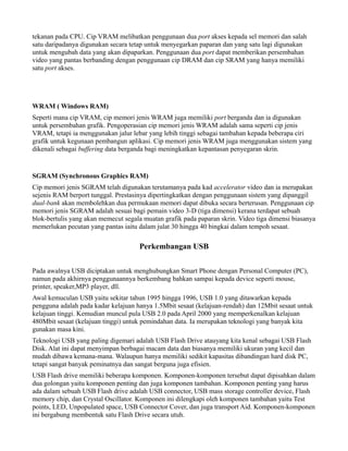 tekanan pada CPU. Cip VRAM melibatkan penggunaan dua port akses kepada sel memori dan salah
satu daripadanya digunakan secara tetap untuk menyegarkan paparan dan yang satu lagi digunakan
untuk mengubah data yang akan dipaparkan. Penggunaan dua port dapat memberikan persembahan
video yang pantas berbanding dengan penggunaan cip DRAM dan cip SRAM yang hanya memiliki
satu port akses.
WRAM ( Windows RAM)
Seperti mana cip VRAM, cip memori jenis WRAM juga memiliki port berganda dan ia digunakan
untuk persembahan grafik. Pengoperasian cip memori jenis WRAM adalah sama seperti cip jenis
VRAM, tetapi ia menggunakan jalur lebar yang lebih tinggi sebagai tambahan kepada beberapa ciri
grafik untuk kegunaan pembangun aplikasi. Cip memori jenis WRAM juga menggunakan sistem yang
dikenali sebagai buffering data berganda bagi meningkatkan kepantasan penyegaran skrin.
SGRAM (Synchronous Graphics RAM)
Cip memori jenis SGRAM telah digunakan terutamanya pada kad accelerator video dan ia merupakan
sejenis RAM berport tunggal. Prestasinya dipertingkatkan dengan penggunaan sistem yang dipanggil
dual-bank akan membolehkan dua permukaan memori dapat dibuka secara berterusan. Penggunaan cip
memori jenis SGRAM adalah sesuai bagi pemain video 3-D (tiga dimensi) kerana terdapat sebuah
blok-bertulis yang akan memecut segala muatan grafik pada paparan skrin. Video tiga dimensi biasanya
memerlukan pecutan yang pantas iaitu dalam julat 30 hingga 40 bingkai dalam tempoh sesaat.
Perkembangan USB
Pada awalnya USB diciptakan untuk menghubungkan Smart Phone dengan Personal Computer (PC),
namun pada akhirnya penggunaannya berkembang bahkan sampai kepada device seperti mouse,
printer, speaker,MP3 player, dll.
Awal kemuculan USB yaitu sekitar tahun 1995 hingga 1996, USB 1.0 yang ditawarkan kepada
pengguna adalah pada kadar kelajuan hanya 1.5Mbit sesaat (kelajuan-rendah) dan 12Mbit sesaat untuk
kelajuan tinggi. Kemudian muncul pula USB 2.0 pada April 2000 yang memperkenalkan kelajuan
480Mbit sesaat (kelajuan tinggi) untuk pemindahan data. Ia merupakan teknologi yang banyak kita
gunakan masa kini.
Teknologi USB yang paling digemari adalah USB Flash Drive atauyang kita kenal sebagai USB Flash
Disk. Alat ini dapat menyimpan berbagai macam data dan biasanya memiliki ukuran yang kecil dan
mudah dibawa kemana-mana. Walaupun hanya memiliki sedikit kapasitas dibandingan hard disk PC,
tetapi sangat banyak peminatnya dan sangat berguna juga efisien.
USB Flash drive memiliki beberapa komponen. Komponen-komponen tersebut dapat dipisahkan dalam
dua golongan yaitu komponen penting dan juga komponen tambahan. Komponen penting yang harus
ada dalam sebuah USB Flash drive adalah USB connector, USB mass storage controller device, Flash
memory chip, dan Crystal Oscillator. Komponen ini dilengkapi oleh komponen tambahan yaitu Test
points, LED, Unpopulated space, USB Connector Cover, dan juga transport Aid. Komponen-komponen
ini bergabung membentuk satu Flash Drive secara utuh.
 