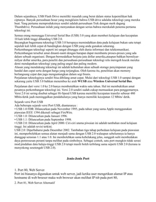 Dalam sejarahnya, USB Flash Drive memiliki masalah yang berat dalam status kepemilikan hak
ciptanya. Banyak perusahaan besar yang mengklaim bahwa USB drive adalaha teknologi yang mereka
buat. Yang pertama memproduksinya sendiri adalah perusahaan Trek dengan merk dagang
Thumbdrive. Perusahaan inilah yang menyatakan dengan serius bahwa merekalah penemu pertama
teknologi ini.
Semua orang menunggu Universal Serial Bus (USB) 3.0 yang akan memberi kelajuan dan kecepatan
10 kali lebih tinggi dibanding USB 2.0.
Bayangkan bagaimana teknologi USB 3.0 berupaya memindahkan data pada kelajuan bukan satu tetapi
sepuluh kali lebih cepat di bandingkan dengan USB yang anda gunakan sekarang.
Perkembangan teknologi seperti ini sangat ditunggu oleh dunia informasi dan telekomunikasi.
Perkembangan tersebut amat dinanti-nanti dengan harapan dapat membantu proses-proses yang ada
dalam sebuah organisasi. Dengan bermodalkan berjuta-juta dollar amerika,ataupun bahkan bermilyar-
milyar dollar amerika, para peneliti dan perusahaan-perusahaan teknologi rela merogoh kocek mereka
demi mendapatkan teknologi yang paling ungul dan paling modern.
Alasan yang mendukung teknologi ini adalah kebutuhan akan sebuah storage penyimpanan yang
handal dan cepat serta dengan harga yang terjangkau. Oleh karena itu, penelitian akan memory
berlangsung cepat dan juga menguntungkan dalam segi bisnis.
Perjalanan teknologinya sendiri bisa dibilang amat cepat. Mulai dari teknologi USB 1.0 sampai dengan
sekarang yaitu USB 3.0 bahkan menembus ke arah WUSB atau Wireless Universal Serial Bus.
Perjalanan dari versi 1.0 ke 2.0 hanya membutuhkan waktu satu tahun. Hal ini membuktikan amat
pesatnya perkembangan teknologi ini. Versi 2.0 sendiri sudah cukup memuaskan para penggemarnya.
Versi 2.0 ini sering disebut sebagai Hi-Speed USB karena memiliki kecepatan transfer sebesar 480
Mbits/detik jauh meninggalkan pendahulunya yang hanya memiliki kecepatan 12 Mbits/ detik.
Sejarah versi Port USB
Ada beberapa sejarah versi Port USB, diantaranya :
• USB 1.0 FDR: Dilancarkan pada November 1995, pada tahun yang sama Apple menggunakan
piawaian IEEE 1394 dikenali sebagai FireWire.
• USB 1.0: Diluncurkan pada Januari 1996.
• USB 1.1: Diluncurkan pada September 1998.
• USB 2.0: Diluncurkan pada April 2000. Ciri-ciri utama piwaian ini adalah tambahan mod kelajuan
tinggi. Ini adalah revisi terkini.
USB 2.0: Diperbaharui pada Desember 2002. Tambahan tiga tahap perbedaan kelajuan pada piawaian
ini, memperbolehkan semua alatan menjadi sama dengan USB 2.0 walaupun sebelumnya ia hanya
dianggap serasian 1.1 atau 1.0. Ini membolehkan sama kebelakang jelas, sungguh sulit membedakan
daya pemrosesan peranti tanpa melihat pada simbolnya. Sebagai contoh, satu port mungkin tidak serasi
mod pindahan data halaju-tinggi USB 2.0 tetapi masih boleh terbilang sama seperti USB 2.0 (kerana ia
menyokong sesetengah USB 2.0).
Jenis-Jenis Port
1. Port 80, Web Server
Port ini biasanya digunakan untuk web server, jadi ketika user mengetikan alamat IP atau
hostname di web broeser maka web browser akan melihat IP tsb pada port 80,
2. Port 81, Web Server Alternatif
 
