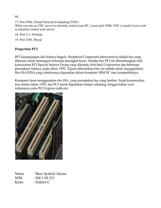 PC.
17. Port 5900, Virtual Network Computing (VNC)
When you run an VNC server to remotely control your PC, it uses port 5900. VNC is useful if you wish
to remotely control your server.
18. Port 111, Portmap
19. Port 3306, Mysql
Pengertian PCI
PCI (kepanjangan dari bahasa Inggris: Peripheral Component Interconnect) adalah bus yang
didesain untuk menangani beberapa perangkat keras. Standar bus PCI ini dikembangkan oleh
konsorsium PCI Special Interest Group yang dibentuk oleh Intel Corporation dan beberapa
perusahaan lainnya, pada tahun 1992. Tujuan dibentuknya bus ini adalah untuk menggantikan
Bus ISA/EISA yang sebelumnya digunakan dalam komputer IBM PC atau kompatibelnya.
Komputer lama menggunakan slot ISA, yang merupakan bus yang lamban. Sejak kemunculan-
nya sekitar tahun 1992, bus PCI masih digunakan sampai sekarang, hingga keluar versi
terbarunya yaitu PCI Express (add-on).
Nama : Baso Syahrul Akram
NIM : D411 09 321
Kelas : Elektro C
 