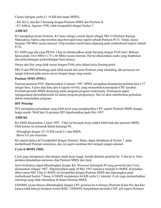 Classic (dengan cache L1 16 KB dan tanpa MMX).
- K6, K6-2, dan K6-3 bersaing dengan Pentium MMX dan Pentium II.
- K7 Athlon, Agustus 1999, tidak kompatibel dengan Socket 7.
AMD K5
K5 merupakan tiruan Pentium. K5 lama sebagai contoh dijual sebagai PR133 (Perform Rating).
Maksudnya, bahwa chip tersebut akan berunjuk kerja seperti sebuah Pentium P133. Tetapi, hanya
berjalan 100 MHz secara internal. Chip tersebut masih harus dipasang pada motherboard seperti sebuah
P133.
K5 AMD juga ada yang PR166. Chip ini dimaksudkan untuk bersaing dengan P166 Intel. Bekerja
hanya pada 116.6 MHz (1.75 x 66 MHz) secara internal. Hal ini dikarenakan cache yang dioptimasi
dan perkembangan-perkembangan baru lainnya.
Hanya ada fitur yang tidak sesuai dengan P166 yaitu dalam kerja floating-point.
PR133 dan PR166 berharga jauh lebih murah dari jenis Pentium yang sebanding, dan prosessor ini
sangat terkenal pada mesin-mesin dengan harga yang murah.
Pentium MMX (P55C)
Pentium-pentium P55C diperkenalkan 8 Januari 1997. MMX merupakan kkumpulan perintah baru ( 57
integer baru, 4 jenis data baru dan 8 register 64 bit), yang menambah kemampuan CPU tersebut.
Perintah-perintah MMX dirancang untuk program-program multimedia. Pemrogram dapat
menggunakan perintahperintah ini dalam program-programnya. Hal ini akan memberikan perbaikan
dalam menjalankan program.
IDT Winchip
IDT merupakan perusahaan yang lebih kecil yang menghasilkan CPU seperti Pentium MMX dengan
harga murah. WinChip C6 pertama IDT diperkenalkan pada Mei 1997.
AMD K6
K6 AMD diluncurkan 2 April 1997 . Chip ini berunjuk kerja sedikit lebih baik dari pentium MMX.
Oleh karena itu termasuk dalam keluarga P6.
· Dilengkapi dengan 32+32 KB cache L1 dan MMX.
· Berisi 8.8 juta transistor.
K6 seperti halnya K5 kompatibel dengan Pentium. Maka, dapat diletakkan di Socket 7, pada
motherboard Pentium umumnya, dan ini segera membuat K6 menjadi sangat terkenal.
Cyrix 6×86MX (MII)
Cyrix juga mempunyai chip dengan unjuk kerja tinggi, berada diantara generasi ke- 5 dan ke-6. Jenis
pertama didudukkan melawan chip Pentium MMX dari Intel.
Jenis berikutnya dapat dibandingkan dengan K6. Prosessor kelompok P6 yang powerful dari Cyrix
diumumkan sebagai “M2”. Diperkenalkan pada 30 Mei 1997 namanya menjadi 6×86MX. Kemudian
diberi nama MII. Chip 6×86MX ini kompatibel dengan Pnetium MMX dan dipasangkan pada
motherboard Socket 7 biasa, 6×86MX mempunyai 64 KB cache L1 internal. Cyrix juga memanfaatkan
teknologi yang tidak ditemukan di dalam Pentium MMX.
6X86MX secara khusus dibandingkan dengan CPU generasi ke-6 lainnya (Pentium II dan Pro dan K6)
karena tidak bekerja berdasar kernel RISC. 6X86MX menjalankan perintah CISC asli seperti Pentium
 