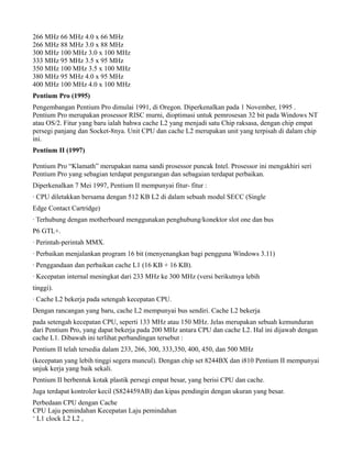 266 MHz 66 MHz 4.0 x 66 MHz
266 MHz 88 MHz 3.0 x 88 MHz
300 MHz 100 MHz 3.0 x 100 MHz
333 MHz 95 MHz 3.5 x 95 MHz
350 MHz 100 MHz 3.5 x 100 MHz
380 MHz 95 MHz 4.0 x 95 MHz
400 MHz 100 MHz 4.0 x 100 MHz
Pentium Pro (1995)
Pengembangan Pentium Pro dimulai 1991, di Oregon. Diperkenalkan pada 1 November, 1995 .
Pentium Pro merupakan prosessor RISC murni, dioptimasi untuk pemrosesan 32 bit pada Windows NT
atau OS/2. Fitur yang baru ialah bahwa cache L2 yang menjadi satu Chip raksasa, dengan chip empat
persegi panjang dan Socket-8nya. Unit CPU dan cache L2 merupakan unit yang terpisah di dalam chip
ini.
Pentium II (1997)
Pentium Pro “Klamath” merupakan nama sandi prosessor puncak Intel. Prosessor ini mengakhiri seri
Pentium Pro yang sebagian terdapat pengurangan dan sebagaian terdapat perbaikan.
Diperkenalkan 7 Mei 1997, Pentium II mempunyai fitur- fitur :
· CPU diletakkan bersama dengan 512 KB L2 di dalam sebuah modul SECC (Single
Edge Contact Cartridge)
· Terhubung dengan motherboard menggunakan penghubung/konektor slot one dan bus
P6 GTL+.
· Perintah-perintah MMX.
· Perbaikan menjalankan program 16 bit (menyenangkan bagi pengguna Windows 3.11)
· Penggandaan dan perbaikan cache L1 (16 KB + 16 KB).
· Kecepatan internal meningkat dari 233 MHz ke 300 MHz (versi berikutnya lebih
tinggi).
· Cache L2 bekerja pada setengah kecepatan CPU.
Dengan rancangan yang baru, cache L2 mempunyai bus sendiri. Cache L2 bekerja
pada setengah kecepatan CPU, seperti 133 MHz atau 150 MHz. Jelas merupakan sebuah kemunduran
dari Pentium Pro, yang dapat bekerja pada 200 MHz antara CPU dan cache L2. Hal ini dijawab dengan
cache L1. Dibawah ini terlihat perbandingan tersebut :
Pentium II telah tersedia dalam 233, 266, 300, 333,350, 400, 450, dan 500 MHz
(kecepatan yang lebih tinggi segera muncul). Dengan chip set 8244BX dan i810 Pentium II mempunyai
unjuk kerja yang baik sekali.
Pentium II berbentuk kotak plastik persegi empat besar, yang berisi CPU dan cache.
Juga terdapat kontroler kecil (S824459AB) dan kipas pendingin dengan ukuran yang besar.
Perbedaan CPU dengan Cache
CPU Laju pemindahan Kecepatan Laju pemindahan
‘ L1 clock L2 L2 ,
 