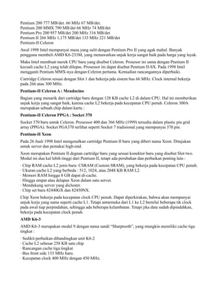 Pentium 200 777 MB/det. 66 MHz 67 MB/det.
Pentium 200 MMX 790 MB/det 66 MHz 74 MB/det
Pentium Pro 200 957 MB/det 200 MHz 316 MB/det
Pentium II 266 MHz 1,175 MB/det 133 MHz 221 MB/det
Pentium-II Celeron
Awal 1998 Intel mempunyai masa yang sulit dengan Pentium Pro II yang agak mahal. Banyak
pengguna membeli AMD K6-233M, yang menawarkan unjuk kerja sangat baik pada harga yang layak.
Maka Intel membuat merek CPU baru yang disebut Celeron. Prosesor ini sama dengan Pnetium II
kecuali cache L2 yang telah dilepas. Prosessor ini dapat disebut Pentium II-SX. Pada 1998 Intel
mengganti Pentium MMX-nya dengan Celeron pertama. Kemudian rancangannya diperbaiki.
Cartridge Celeron sesuai dengan Slot 1 dan bekerja pda sistem bus 66 MHz. Clock internal bekerja
pada 266 atau 300 MHz.
Pentium-II Celeron A : Mendocino
Bagian yang menarik dari cartridge baru dengan 128 KB cache L2 di dalam CPU. Hal ini memberikan
unjuk kerja yang sangat baik, karena cache L2 bekerja pada kecepatan CPU penuh. Celeron 300A
merupakan sebuah chip dalam kartu :
Pentium-II Celeron PPGA : Socket 370
Socket 370 baru untuk Celeron. Prosessor 400 dan 366 MHz (1999) tersedia dalam plastic pin grid
array (PPGA). Socket PGA370 terlihat seperti Socket 7 tradisional.yang mempunyai 370 pin.
Pentium-II Xeon
Pada 26 Juali 1998 Intel mengenalkan cartridge Pentium II baru yang diberi nama Xeon. Ditujukan
untuk server dan pemakai high-end.
Xeon merupakan Pentium II degnan cartridge baru yang sesuai konektor baru yang disebut Slot two.
Modul ini dua kal lebih tinggi dari Pentium II, tetapi ada perubahan dan perbaikan penting lain :
· Chip RAM cache L2 jenis baru: CSRAM (Custom SRAM), yang bekerja pada kecepatan CPU penuh.
· Ukuran cache L2 yang berbeda : 512, 1024, atau 2048 KB RAM L2.
· Memori RAM hingga 8 GB dapat di-cache.
· Hingga empat atau delapan Xeon dalam satu server.
· Mendukung server yang dicluster.
· Chip set baru 82440GX dan 82450NX.
Chip Xeon bekerja pada kecepatan clock CPU penuh. Dapat diperkirakan, bahwa akan mempunyai
unjuk kerja yang sama seperti cache L1. Tetapi antarmuka dari L1 ke L2 bernilai beberapa tik clock
pada awal tiap perpindahan, sehingga ada beberapa kelambatan. Tetapi jika data sudah dipindahkan,
bekerja pada kecepatan clock penuh.
AMD K6-3
AMD K6-3 merupakan model 9 dengan nama sandi “Sharptooth”, yang mungkin memiliki cache tiga
tingkat :
· Sedikit perbaikan dibandingkan unit K6-2
· Cache L2 sebesar 258 KB satu chip
· Rancangan cache tiga tingkat
· Bus front side 133 MHz baru.
· Kecepatan clock 400 MHz dengan 450 MHz.
 