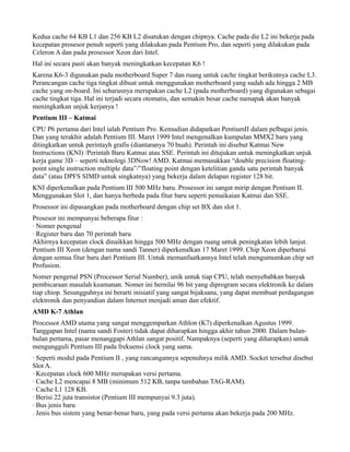 Kedua cache 64 KB L1 dan 256 KB L2 disatukan dengan chipnya. Cache pada die L2 ini bekerja pada
kecepatan prosesor penuh seperti yang dilakukan pada Pentium Pro, dan seperti yang dilakukan pada
Celeron A dan pada prosessor Xeon dari Intel.
Hal ini secara pasti akan banyak meningkatkan kecepatan K6 !
Karena K6-3 digunakan pada motherboard Super 7 dan ruang untuk cache tingkat berikutnya cache L3.
Perancangan cache tiga tingkat dibuat untuk menggunakan motherboard yang sudah ada hingga 2 MB
cache yang on-board. Ini seharusnya merupakan cache L2 (pada motherboard) yang digunakan sebagai
cache tingkat tiga. Hal ini terjadi secara otomatis, dan semakin besar cache namapak akan banyak
meningkatkan unjuk kerjanya !
Pentium III – Katmai
CPU P6 pertama dari Intel ialah Pentium Pro. Kemudian didapatkan PentiumII dalam pelbagai jenis.
Dan yang terakhir adalah Pentium III. Maret 1999 Intel mengenalkan kumpulan MMX2 baru yang
ditingkatkan untuk perintayh grafis (diantaranya 70 buah). Perintah ini disebut Katmai New
Instructions (KNI) /Perintah Baru Katmai atau SSE. Perintah ini ditujukan untuk meningkatkan unjuk
kerja game 3D – seperti teknologi 3DNow! AMD. Katmai memasukkan “double precision floating-
point single instruction multiple data”/”floating point dengan ketelitian ganda satu perintah banyak
data” (atau DPFS SIMD untuk singkatnya) yang bekerja dalam delapan register 128 bit.
KNI diperkenalkan pada Pentium III 500 MHz baru. Prosessor ini sangat mirip dengan Pentium II.
Menggunakan Slot 1, dan hanya berbeda pada fitur baru seperti pemaikaian Katmai dan SSE.
Prosessor ini dipasangkan pada motherboard dengan chip set BX dan slot 1.
Prosesor ini mempunyai beberapa fitur :
· Nomer pengenal
· Register baru dan 70 perintah baru
Akhirnya kecepatan clock dinaikkan hingga 500 MHz dengan ruang untuk peningkatan lebih lanjut.
Pentium III Xeon (dengan nama sandi Tanner) diperkenalkan 17 Maret 1999. Chip Xeon diperbarui
dengan semua fitur baru dari Pentium III. Untuk memanfaatkannya Intel telah mengumumkan chip set
Profusion.
Nomer pengenal PSN (Processor Serial Number), unik untuk tiap CPU, telah menyebabkan banyak
pembicaraan masalah keamanan. Nomer ini bernilai 96 bit yang diprogram secara elektronik ke dalam
tiap chiop. Sesungguhnya ini berarti inisiatif yang sangat bijaksana, yang dapat membuat perdagangan
elektronik dan penyandian dalam Internet menjadi aman dan efektif.
AMD K-7 Athlan
Processor AMD utama yang sangat menggemparkan Athlon (K7) diperkenalkan Agustus 1999.
Tanggapan Intel (nama sandi Foster) tidak dapat diharapkan hingga akhir tahun 2000. Dalam bulan-
bulan pertama, pasar menanggapi Athlan sangat positif. Nampaknya (seperti yang diharapkan) untuk
mengungguli Pentium III pada frekuensi clock yang sama.
· Seperti modul pada Pentium II , yang rancangannya sepenuhnya milik AMD. Socket tersebut disebut
Slot A.
· Kecepatan clock 600 MHz merupakan versi pertama.
· Cache L2 mencapai 8 MB (minimum 512 KB, tanpa tambahan TAG-RAM).
· Cache L1 128 KB.
· Berisi 22 juta transistor (Pentium III mempunyai 9.3 juta).
· Bus jenis baru
. Jenis bus sistem yang benar-benar baru, yang pada versi pertama akan bekerja pada 200 MHz.
 