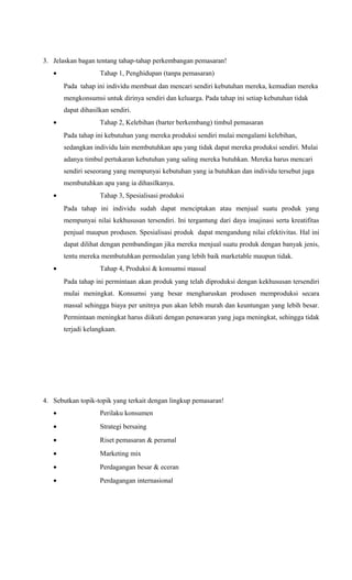 3. Jelaskan bagan tentang tahap-tahap perkembangan pemasaran!
•

Tahap 1, Penghidupan (tanpa pemasaran)
Pada tahap ini individu membuat dan mencari sendiri kebutuhan mereka, kemudian mereka
mengkonsumsi untuk dirinya sendiri dan keluarga. Pada tahap ini setiap kebutuhan tidak
dapat dihasilkan sendiri.

•

Tahap 2, Kelebihan (barter berkembang) timbul pemasaran
Pada tahap ini kebutuhan yang mereka produksi sendiri mulai mengalami kelebihan,
sedangkan individu lain membutuhkan apa yang tidak dapat mereka produksi sendiri. Mulai
adanya timbul pertukaran kebutuhan yang saling mereka butuhkan. Mereka harus mencari
sendiri seseorang yang mempunyai kebutuhan yang ia butuhkan dan individu tersebut juga
membutuhkan apa yang ia dihasilkanya.

•

Tahap 3, Spesialisasi produksi
Pada tahap ini individu sudah dapat menciptakan atau menjual suatu produk yang
mempunyai nilai kekhususan tersendiri. Ini tergantung dari daya imajinasi serta kreatifitas
penjual maupun produsen. Spesialisasi produk dapat mengandung nilai efektivitas. Hal ini
dapat dilihat dengan pembandingan jika mereka menjual suatu produk dengan banyak jenis,
tentu mereka membutuhkan permodalan yang lebih baik marketable maupun tidak.

•

Tahap 4, Produksi & konsumsi massal
Pada tahap ini permintaan akan produk yang telah diproduksi dengan kekhususan tersendiri
mulai meningkat. Konsumsi yang besar mengharuskan produsen memproduksi secara
massal sehingga biaya per unitnya pun akan lebih murah dan keuntungan yang lebih besar.
Permintaan meningkat harus diikuti dengan penawaran yang juga meningkat, sehingga tidak
terjadi kelangkaan.

4. Sebutkan topik-topik yang terkait dengan lingkup pemasaran!
•

Perilaku konsumen

•

Strategi bersaing

•

Riset pemasaran & peramal

•

Marketing mix

•

Perdagangan besar & eceran

•

Perdagangan internasional

 